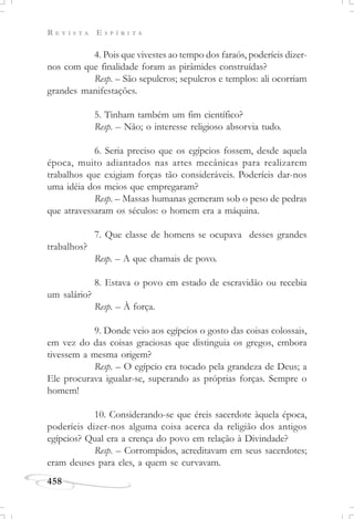 R E V I S T A E S P Í R I T A
458
4. Pois que vivestes ao tempo dos faraós, poderíeis dizer-
nos com que finalidade foram as pirâmides construídas?
Resp. – São sepulcros; sepulcros e templos: ali ocorriam
grandes manifestações.
5. Tinham também um fim científico?
Resp. – Não; o interesse religioso absorvia tudo.
6. Seria preciso que os egípcios fossem, desde aquela
época, muito adiantados nas artes mecânicas para realizarem
trabalhos que exigiam forças tão consideráveis. Poderíeis dar-nos
uma idéia dos meios que empregaram?
Resp. – Massas humanas gemeram sob o peso de pedras
que atravessaram os séculos: o homem era a máquina.
7. Que classe de homens se ocupava desses grandes
trabalhos?
Resp. – A que chamais de povo.
8. Estava o povo em estado de escravidão ou recebia
um salário?
Resp. – À força.
9. Donde veio aos egípcios o gosto das coisas colossais,
em vez do das coisas graciosas que distinguia os gregos, embora
tivessem a mesma origem?
Resp. – O egípcio era tocado pela grandeza de Deus; a
Ele procurava igualar-se, superando as próprias forças. Sempre o
homem!
10. Considerando-se que éreis sacerdote àquela época,
poderíeis dizer-nos alguma coisa acerca da religião dos antigos
egípcios? Qual era a crença do povo em relação à Divindade?
Resp. – Corrompidos, acreditavam em seus sacerdotes;
eram deuses para eles, a quem se curvavam.
 