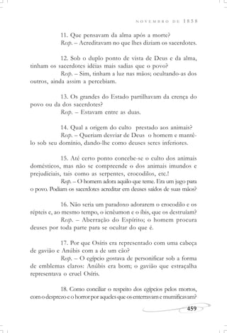 N O V E M B R O D E 1 8 5 8
459
11. Que pensavam da alma após a morte?
Resp. – Acreditavam no que lhes diziam os sacerdotes.
12. Sob o duplo ponto de vista de Deus e da alma,
tinham os sacerdotes idéias mais sadias que o povo?
Resp. – Sim, tinham a luz nas mãos; ocultando-as dos
outros, ainda assim a percebiam.
13. Os grandes do Estado partilhavam da crença do
povo ou da dos sacerdotes?
Resp. – Estavam entre as duas.
14. Qual a origem do culto prestado aos animais?
Resp. – Queriam desviar de Deus o homem e mantê-
lo sob seu domínio, dando-lhe como deuses seres inferiores.
15. Até certo ponto concebe-se o culto dos animais
domésticos, mas não se compreende o dos animais imundos e
prejudiciais, tais como as serpentes, crocodilos, etc.!
Resp. – O homem adora aquilo que teme. Era um jugo para
o povo. Podiam os sacerdotes acreditar em deuses saídos de suas mãos?
16. Não seria um paradoxo adorarem o crocodilo e os
répteis e, ao mesmo tempo, o icnêumon e o íbis, que os destruíam?
Resp. – Aberração do Espírito; o homem procura
deuses por toda parte para se ocultar do que é.
17. Por que Osíris era representado com uma cabeça
de gavião e Anúbis com a de um cão?
Resp. – O egípcio gostava de personificar sob a forma
de emblemas claros: Anúbis era bom; o gavião que estraçalha
representava o cruel Osíris.
18. Como conciliar o respeito dos egípcios pelos mortos,
comodesprezoeohorrorporaquelesqueosenterravamemumificavam?
 