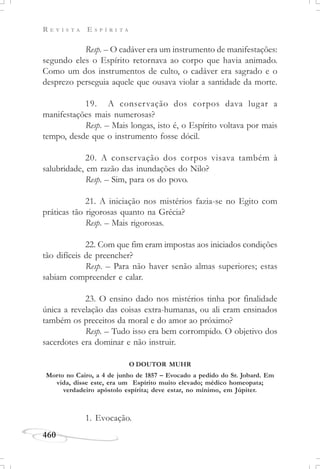 R E V I S T A E S P Í R I T A
460
Resp. – O cadáver era um instrumento de manifestações:
segundo eles o Espírito retornava ao corpo que havia animado.
Como um dos instrumentos de culto, o cadáver era sagrado e o
desprezo perseguia aquele que ousava violar a santidade da morte.
19. A conservação dos corpos dava lugar a
manifestações mais numerosas?
Resp. – Mais longas, isto é, o Espírito voltava por mais
tempo, desde que o instrumento fosse dócil.
20. A conservação dos corpos visava também à
salubridade, em razão das inundações do Nilo?
Resp. – Sim, para os do povo.
21. A iniciação nos mistérios fazia-se no Egito com
práticas tão rigorosas quanto na Grécia?
Resp. – Mais rigorosas.
22. Com que fim eram impostas aos iniciados condições
tão difíceis de preencher?
Resp. – Para não haver senão almas superiores; estas
sabiam compreender e calar.
23. O ensino dado nos mistérios tinha por finalidade
única a revelação das coisas extra-humanas, ou ali eram ensinados
também os preceitos da moral e do amor ao próximo?
Resp. – Tudo isso era bem corrompido. O objetivo dos
sacerdotes era dominar e não instruir.
O DOUTOR MUHR
1. Evocação.
Morto no Cairo, a 4 de junho de 1857 – Evocado a pedido do Sr. Jobard. Em
vida, disse este, era um Espírito muito elevado; médico homeopata;
verdadeiro apóstolo espírita; deve estar, no mínimo, em Júpiter.
 