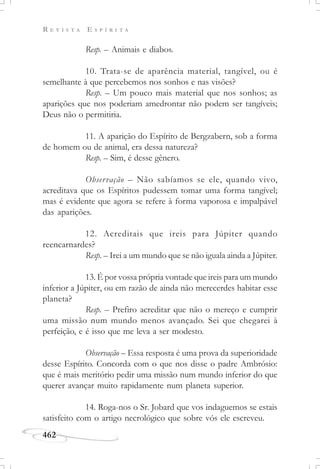 R E V I S T A E S P Í R I T A
462
Resp. – Animais e diabos.
10. Trata-se de aparência material, tangível, ou é
semelhante à que percebemos nos sonhos e nas visões?
Resp. – Um pouco mais material que nos sonhos; as
aparições que nos poderiam amedrontar não podem ser tangíveis;
Deus não o permitiria.
11. A aparição do Espírito de Bergzabern, sob a forma
de homem ou de animal, era dessa natureza?
Resp. – Sim, é desse gênero.
Observação – Não sabíamos se ele, quando vivo,
acreditava que os Espíritos pudessem tomar uma forma tangível;
mas é evidente que agora se refere à forma vaporosa e impalpável
das aparições.
12. Acreditais que ireis para Júpiter quando
reencarnardes?
Resp. – Irei a um mundo que se não iguala ainda a Júpiter.
13. É por vossa própria vontade que ireis para um mundo
inferior a Júpiter, ou em razão de ainda não merecerdes habitar esse
planeta?
Resp. – Prefiro acreditar que não o mereço e cumprir
uma missão num mundo menos avançado. Sei que chegarei à
perfeição, e é isso que me leva a ser modesto.
Observação – Essa resposta é uma prova da superioridade
desse Espírito. Concorda com o que nos disse o padre Ambrósio:
que é mais meritório pedir uma missão num mundo inferior do que
querer avançar muito rapidamente num planeta superior.
14. Roga-nos o Sr. Jobard que vos indaguemos se estais
satisfeito com o artigo necrológico que sobre vós ele escreveu.
 