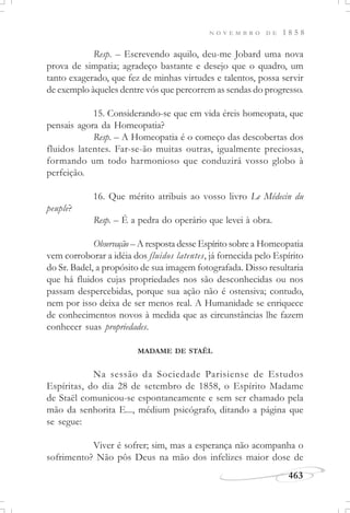 N O V E M B R O D E 1 8 5 8
463
Resp. – Escrevendo aquilo, deu-me Jobard uma nova
prova de simpatia; agradeço bastante e desejo que o quadro, um
tanto exagerado, que fez de minhas virtudes e talentos, possa servir
de exemplo àqueles dentre vós que percorrem as sendas do progresso.
15. Considerando-se que em vida éreis homeopata, que
pensais agora da Homeopatia?
Resp. – A Homeopatia é o começo das descobertas dos
fluidos latentes. Far-se-ão muitas outras, igualmente preciosas,
formando um todo harmonioso que conduzirá vosso globo à
perfeição.
16. Que mérito atribuis ao vosso livro Le Médecin du
peuple?
Resp. – É a pedra do operário que levei à obra.
Observação – A resposta desse Espírito sobre a Homeopatia
vem corroborar a idéia dos fluidos latentes, já fornecida pelo Espírito
do Sr. Badel, a propósito de sua imagem fotografada. Disso resultaria
que há fluidos cujas propriedades nos são desconhecidas ou nos
passam despercebidas, porque sua ação não é ostensiva; contudo,
nem por isso deixa de ser menos real. A Humanidade se enriquece
de conhecimentos novos à medida que as circunstâncias lhe fazem
conhecer suas propriedades.
MADAME DE STAËL
Na sessão da Sociedade Parisiense de Estudos
Espíritas, do dia 28 de setembro de 1858, o Espírito Madame
de Staël comunicou-se espontaneamente e sem ser chamado pela
mão da senhorita E..., médium psicógrafo, ditando a página que
se segue:
Viver é sofrer; sim, mas a esperança não acompanha o
sofrimento? Não pôs Deus na mão dos infelizes maior dose de
 
