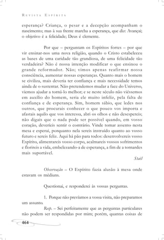 R E V I S T A E S P Í R I T A
464
esperança? Criança, o pesar e a decepção acompanham o
nascimento; mas à sua frente marcha a esperança, que diz: Avançai;
o objetivo é a felicidade; Deus é clemente.
Por que – perguntam os Espíritos fortes – por que
vir ensinar-nos uma nova religião, quando o Cristo estabeleceu
as bases de uma caridade tão grandiosa, de uma felicidade tão
verdadeira? Não é nossa intenção modificar o que ensinou o
grande reformador. Não; vimos apenas reafirmar nossa
consciência, aumentar nossas esperanças. Quanto mais o homem
se civiliza, mais deveria ter confiança e mais necessidade temos
ainda de o sustentar. Não pretendemos mudar a face do Universo,
viemos ajudar a torná-lo melhor; e se neste século não viéssemos
em auxílio do homem, seria ele muito infeliz, pela falta de
confiança e de esperança. Sim, homem sábio, que ledes nos
outros, que procurais conhecer o que pouco vos importa e
afastais aquilo que vos interessa, abri os olhos e não desespereis;
não digais que o nada pode ser possível quando, em vosso
coração, deveríeis sentir o contrário. Vinde tomar assento nesta
mesa e esperai, porquanto nela sereis instruído quanto ao vosso
futuro e sereis feliz. Aqui há pão para todos: desenvolvereis vosso
Espírito, alimentareis vosso corpo, acalmareis vossos sofrimentos
e florireis a vida, embelezando-a de esperança, a fim de a tornardes
mais suportável.
Staël
Observação – O Espírito fazia alusão à mesa onde
estavam os médiuns.
Questionai, e responderei às vossas perguntas.
1. Porque não prevíamos a vossa visita, não preparamos
um assunto.
Resp. – Sei perfeitamente que as perguntas particulares
não podem ser respondidas por mim; porém, quantas coisas de
 