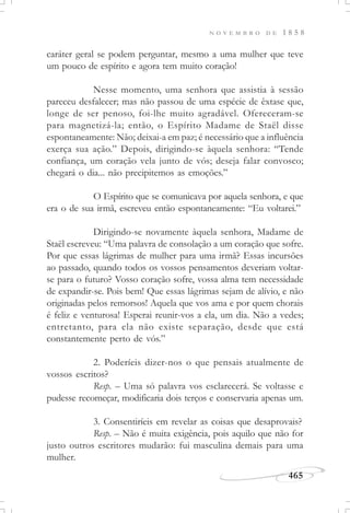 N O V E M B R O D E 1 8 5 8
465
caráter geral se podem perguntar, mesmo a uma mulher que teve
um pouco de espírito e agora tem muito coração!
Nesse momento, uma senhora que assistia à sessão
pareceu desfalecer; mas não passou de uma espécie de êxtase que,
longe de ser penoso, foi-lhe muito agradável. Ofereceram-se
para magnetizá-la; então, o Espírito Madame de Staël disse
espontaneamente: Não; deixai-a em paz; é necessário que a influência
exerça sua ação.” Depois, dirigindo-se àquela senhora: “Tende
confiança, um coração vela junto de vós; deseja falar convosco;
chegará o dia... não precipitemos as emoções.”
O Espírito que se comunicava por aquela senhora, e que
era o de sua irmã, escreveu então espontaneamente: “Eu voltarei.”
Dirigindo-se novamente àquela senhora, Madame de
Staël escreveu: “Uma palavra de consolação a um coração que sofre.
Por que essas lágrimas de mulher para uma irmã? Essas incursões
ao passado, quando todos os vossos pensamentos deveriam voltar-
se para o futuro? Vosso coração sofre, vossa alma tem necessidade
de expandir-se. Pois bem! Que essas lágrimas sejam de alívio, e não
originadas pelos remorsos! Aquela que vos ama e por quem chorais
é feliz e venturosa! Esperai reunir-vos a ela, um dia. Não a vedes;
entretanto, para ela não existe separação, desde que está
constantemente perto de vós.”
2. Poderíeis dizer-nos o que pensais atualmente de
vossos escritos?
Resp. – Uma só palavra vos esclarecerá. Se voltasse e
pudesse recomeçar, modificaria dois terços e conservaria apenas um.
3. Consentiríeis em revelar as coisas que desaprovais?
Resp. – Não é muita exigência, pois aquilo que não for
justo outros escritores mudarão: fui masculina demais para uma
mulher.
 