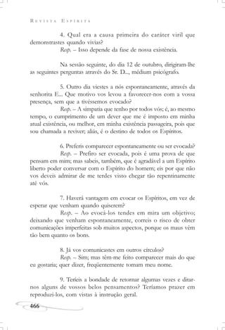R E V I S T A E S P Í R I T A
466
4. Qual era a causa primeira do caráter viril que
demonstrastes quando vivias?
Resp. – Isso depende da fase de nossa existência.
Na sessão seguinte, do dia 12 de outubro, dirigiram-lhe
as seguintes perguntas através do Sr. D..., médium psicógrafo.
5. Outro dia viestes a nós espontaneamente, através da
senhorita E... Que motivo vos levou a favorecer-nos com a vossa
presença, sem que a tivéssemos evocado?
Resp. – A simpatia que tenho por todos vós; é, ao mesmo
tempo, o cumprimento de um dever que me é imposto em minha
atual existência, ou melhor, em minha existência passageira, pois que
sou chamada a reviver; aliás, é o destino de todos os Espíritos.
6. Preferis comparecer espontaneamente ou ser evocada?
Resp. – Prefiro ser evocada, pois é uma prova de que
pensam em mim; mas sabeis, também, que é agradável a um Espírito
liberto poder conversar com o Espírito do homem; eis por que não
vos deveis admirar de me terdes visto chegar tão repentinamente
até vós.
7. Haverá vantagem em evocar os Espíritos, em vez de
esperar que venham quando quiserem?
Resp. – Ao evocá-los tendes em mira um objetivo;
deixando que venham espontaneamente, correis o risco de obter
comunicações imperfeitas sob muitos aspectos, porque os maus vêm
tão bem quanto os bons.
8. Já vos comunicastes em outros círculos?
Resp. – Sim; mas têm-me feito comparecer mais do que
eu gostaria; quer dizer, freqüentemente tomam meu nome.
9. Teríeis a bondade de retornar algumas vezes e ditar-
nos alguns de vossos belos pensamentos? Teríamos prazer em
reproduzi-los, com vistas à instrução geral.
 