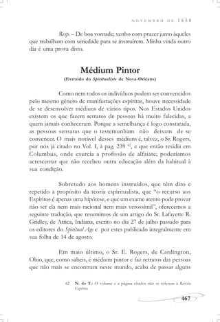 N O V E M B R O D E 1 8 5 8
467
Resp. – De boa vontade; venho com prazer junto àqueles
que trabalham com seriedade para se instruírem. Minha vinda outro
dia é uma prova disto.
Médium Pintor
(Extraído do Spiritualiste de Nova-Orléans)
Como nem todos os indivíduos podem ser convencidos
pelo mesmo gênero de manifestações espíritas, houve necessidade
de se desenvolver médiuns de vários tipos. Nos Estados Unidos
existem os que fazem retratos de pessoas há muito falecidas, a
quem jamais conheceram. Porque a semelhança é logo constatada,
as pessoas sensatas que o testemunham não deixam de se
convencer. O mais notável desses médiuns é, talvez, o Sr. Rogers,
por nós já citado no Vol. I, à pag. 239 62
, e que então residia em
Columbus, onde exercia a profissão de alfaiate; poderíamos
acrescentar que não recebeu outra educação além da habitual à
sua condição.
Sobretudo aos homens instruídos, que têm dito e
repetido a propósito da teoria espiritualista, que “o recurso aos
Espíritos é apenas uma hipótese, e que um exame atento pode provar
não ser ela nem mais racional nem mais verossímil”, oferecemos a
seguinte tradução, que resumimos de um artigo do Sr. Lafayette R.
Gridley, de Attica, Indiana, escrito no dia 27 de julho passado para
os editores do Spiritual Age e por estes publicado integralmente em
sua folha de 14 de agosto.
Em maio último, o Sr. E. Rogers, de Cardington,
Ohio, que, como sabeis, é médium pintor e faz retratos das pessoas
que não mais se encontram neste mundo, acaba de passar alguns
62 N. do T.: O volume e a página citados não se referem à Revista
Espírita.
 