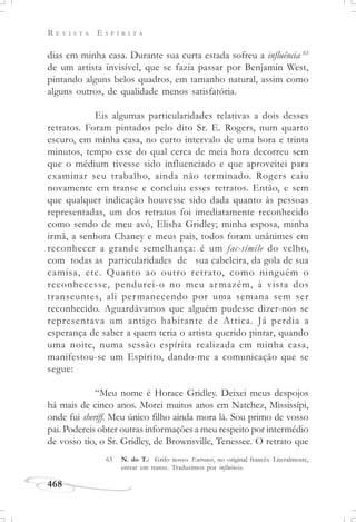 R E V I S T A E S P Í R I T A
468
dias em minha casa. Durante sua curta estada sofreu a influência 63
de um artista invisível, que se fazia passar por Benjamin West,
pintando alguns belos quadros, em tamanho natural, assim como
alguns outros, de qualidade menos satisfatória.
Eis algumas particularidades relativas a dois desses
retratos. Foram pintados pelo dito Sr. E. Rogers, num quarto
escuro, em minha casa, no curto intervalo de uma hora e trinta
minutos, tempo esse do qual cerca de meia hora decorreu sem
que o médium tivesse sido influenciado e que aproveitei para
examinar seu trabalho, ainda não terminado. Rogers caiu
novamente em transe e concluiu esses retratos. Então, e sem
que qualquer indicação houvesse sido dada quanto às pessoas
representadas, um dos retratos foi imediatamente reconhecido
como sendo de meu avô, Elisha Gridley; minha esposa, minha
irmã, a senhora Chaney e meus pais, todos foram unânimes em
reconhecer a grande semelhança: é um fac-símile do velho,
com todas as particularidades de sua cabeleira, da gola de sua
camisa, etc. Quanto ao outro retrato, como ninguém o
reconhecesse, pendurei-o no meu armazém, à vista dos
transeuntes, ali permanecendo por uma semana sem ser
reconhecido. Aguardávamos que alguém pudesse dizer-nos se
representava um antigo habitante de Attica. Já perdia a
esperança de saber a quem teria o artista querido pintar, quando
uma noite, numa sessão espírita realizada em minha casa,
manifestou-se um Espírito, dando-me a comunicação que se
segue:
“Meu nome é Horace Gridley. Deixei meus despojos
há mais de cinco anos. Morei muitos anos em Natchez, Mississípi,
onde fui sheriff. Meu único filho ainda mora lá. Sou primo de vosso
pai. Podereis obter outras informações a meu respeito por intermédio
de vosso tio, o Sr. Gridley, de Brownsville, Tenessee. O retrato que
63 N. do T.: Grifo nosso. Entransé, no original francês. Literalmente,
entrar em transe. Traduzimos por influência.
 