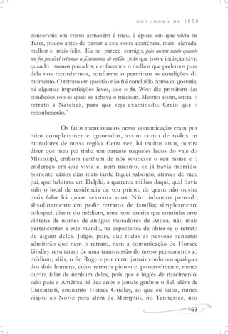N O V E M B R O D E 1 8 5 8
469
conservais em vosso armazém é meu, à época em que vivia na
Terra, pouco antes de passar a esta outra existência, mais elevada,
melhor e mais feliz. Ele se parece comigo, pelo menos tanto quanto
me foi possível retomar a fisionomia de então, pois que isso é indispensável
quando somos pintados; e o fazemos o melhor que podemos para
dela nos recordarmos, conforme o permitam as condições do
momento. O retrato em questão não foi concluído como eu gostaria;
há algumas imperfeições leves, que o Sr. West diz provirem das
condições sob as quais se achava o médium. Mesmo assim, enviai o
retrato a Natchez, para que seja examinado. Creio que o
reconhecerão.”
Os fatos mencionados nessa comunicação eram por
mim completamente ignorados, assim como de todos os
moradores de nossa região. Certa vez, há muitos anos, ouvira
dizer que meu pai tinha um parente naqueles lados do vale do
Mississípi, embora nenhum de nós soubesse o seu nome e o
endereço em que vivia e, nem mesmo, se já havia morrido.
Somente vários dias mais tarde fiquei sabendo, através de meu
pai, que habitava em Delphi, a quarenta milhas daqui, qual havia
sido o local de residência de seu primo, de quem não ouvira
mais falar há quase sessenta anos. Não tínhamos pensado
absolutamente em pedir retratos de família; simplesmente
coloquei, diante do médium, uma nota escrita que continha uma
vintena de nomes de antigos moradores de Attica, não mais
pertencentes a este mundo, na expectativa de obter-se o retrato
de algum deles. Julgo, pois, que todas as pessoas sensatas
admitirão que nem o retrato, nem a comunicação de Horace
Gridley resultaram de uma transmissão de nosso pensamento ao
médium; aliás, o Sr. Rogers por certo jamais conheceu qualquer
dos dois homens, cujos retratos pintou e, provavelmente, nunca
ouvira falar de nenhum deles, pois que é inglês de nascimento,
veio para a América há dez anos e jamais ganhou o Sul, além de
Cincinnati, enquanto Horace Gridley, ao que eu saiba, nunca
viajou ao Norte para além de Memphis, no Tennessee, nos
 
