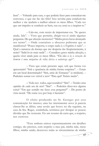 J A N E I R O D E 1 8 5 8
47
bem”. – Voltando para casa, o que poderia fazer para comunicar-me
convosco, o que me faz tão feliz? Isso serviria para conduzir-me
melhor e me ajudaria a melhor educar os meus filhos. “Cada vez
que um impulso te conduzir ao bem, sou eu; serei eu a inspirar-te.”
– Calo-me, com receio de importunar-vos. “Se queres
ainda, fala”. – Visto que permitis, dirigir-vos-ei ainda algumas
perguntas. De que afecção morrestes? “Minha prova havia alcançado
seu termo”. – Onde contraístes o abscesso pulmonar que se
manifestou? “Pouco importa; o corpo nada é; o Espírito é tudo”. –
Qual a natureza da doença que me desperta tão freqüentemente, à
noite? “Sabê-lo-ás mais tarde”. – Considero grave minha afecção, e
queria viver ainda para os meus filhos. “Ela não o é; o coração do
homem é uma máquina de vida; deixa a natureza agir”.
– Visto que estais presente aqui, sob que forma vos
apresentais? “Sob a aparência de minha forma corpórea”. – Estais
em um local determinado? “Sim, atrás de Ermance” (a médium). –
Poderíeis tornar-vos visível a nós? “Para quê? Teríeis medo”.
– Vede-nos todos, aqui reunidos? “Sim”. – Tendes uma
opinião de cada um de nós? “Sim”. – Poderíeis dizer-nos alguma
coisa? “Em que sentido me fazes essa pergunta?” – Do ponto de
vista moral. “De outra vez; por hoje é bastante”.
O efeito produzido no Sr. Georges por essa
comunicação foi imenso; uma luz inteiramente nova já parecia
clarear-lhe as idéias; uma sessão que houve no dia seguinte, na
casa da Sra. Roger, sonâmbula, terminou por dissipar as poucas
dúvidas que lhe restavam. Eis um resumo da carta que, a respeito,
nos escreveu:
“Essa senhora entrou espontaneamente em detalhes
comigo, tão precisos, com respeito a meu pai, minha mãe, meus
filhos, minha saúde; descreveu todas as circunstâncias de minha
 