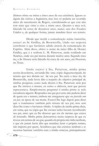 R E V I S T A E S P Í R I T A
470
últimos trinta ou trinta e cinco anos de sua existência. Ignoro se
algum dia visitou a Inglaterra; mas isso só poderia ter ocorrido
antes do nascimento de Rogers, considerando-se que este não
tem mais que vinte e oito a trinta anos. Quanto a meu avô,
falecido há cerca de dezenove anos, nunca saiu dos Estados
Unidos e, de qualquer forma, jamais mandara fazer seu retrato.
Desde que recebi a comunicação acima transcrita,
escrevi ao Sr. Gridley, de Brownsville, vindo sua resposta
corroborar o que havíamos sabido através da comunicação do
Espírito. Além disso, obtive o nome da única filha de Horace
Gridley, que é a senhora L. M. Patterson, ainda residindo em
Natchez, onde seu pai morou durante muitos anos. Segundo meu
tio, o Sr. Horace teria falecido há cerca de seis anos, em Houston,
no Texas.
Então escrevi à Sra. Patterson, minha prima
recém-descoberta, enviando-lhe uma cópia daguerreotipada do
retrato que nos diziam ser de seu pai. Na carta a meu tio, de
Brownsville, nada havia dito a respeito do objetivo principal de
minhas pesquisas, como nada dissera à Sra. Patterson: nem por
que lhe enviava o retrato, ou como o obtivera, nem que pessoa
representava. Simplesmente perguntei à minha prima se nele
reconhecia alguém. Respondeu-me que por certo não poderia dizer
de quem era o retrato, embora me assegurasse que era parecido com
seu pai, na época de sua morte. Escrevi-lhe logo depois para dizer
que o tomáramos também pelo retrato de seu pai, mas sem
dizer-lhe como o havíamos obtido. A réplica de minha prima dizia,
em suma, que na cópia que lhe enviara todos haviam reconhecido
seu pai, antes que eu lhe dissesse que era ele mesmo que estava
ali retratado. Minha prima demonstrou muita surpresa de que eu
tivesse um retrato de seu pai, quando ela própria não tinha nenhum,
e que ele jamais havia dito que mandara fazer o próprio retrato,
não importa por quem. Acreditava que não existisse nenhum e se
mostrou bastante satisfeita com a minha remessa, principalmente
 