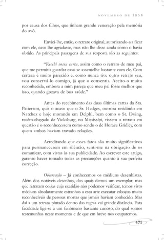 N O V E M B R O D E 1 8 5 8
471
por causa dos filhos, que tinham grande veneração pela memória
do avô.
Enviei-lhe, então, o retrato original, autorizando-a a ficar
com ele, caso lhe agradasse, mas não lhe disse ainda como o havia
obtido. As principais passagens de sua resposta são as seguintes:
“Recebi vossa carta, assim como o retrato de meu pai,
que me permitis guardar caso se assemelhe bastante com ele. Com
certeza é muito parecido e, como nunca tive outro retrato seu,
vou conservá-lo comigo, já que o consentis. Aceito-o muito
reconhecida, embora a mim pareça que meu pai fosse melhor que
isso, quando gozava de boa saúde.”
Antes do recebimento das duas últimas cartas da Sra.
Patterson, quis o acaso que o Sr. Hedges, outrora residindo em
Natchez e hoje morando em Delphi, bem como o Sr. Ewing,
recém-chegado de Vicksburg, no Mississípi, vissem o retrato em
questão e o reconhecessem como sendo o de Horace Gridley, com
quem ambos haviam travado relações.
Acreditando que esses fatos são muito significativos
para permanecerem em silêncio, senti-me na obrigação de os
comunicar, com vistas às sua publicidade. Ao escrever este artigo,
garanto haver tomado todas as precauções quanto à sua perfeita
correção.
Observação – Já conhecemos os médiuns desenhistas.
Além dos notáveis desenhos, dos quais demos um exemplar, mas
que retratam coisas cuja exatidão não podemos verificar, temos visto
médiuns absolutamente estranhos a essa arte executar esboços muito
reconhecíveis de pessoas mortas que jamais haviam conhecido. Mas
daí a um retrato pintado dentro das regras vai grande distância. Esta
faculdade liga-se a um fenômeno bastante curioso, do qual somos
testemunhas neste momento e de que em breve nos ocuparemos.
 