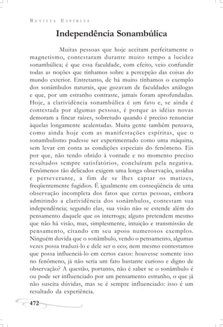 R E V I S T A E S P Í R I T A
472
Independência Sonambúlica
Muitas pessoas que hoje aceitam perfeitamente o
magnetismo, contestaram durante muito tempo a lucidez
sonambúlica; é que essa faculdade, com efeito, veio confundir
todas as noções que tínhamos sobre a percepção das coisas do
mundo exterior. Entretanto, de há muito tínhamos o exemplo
dos sonâmbulos naturais, que gozavam de faculdades análogas
e que, por um estranho contraste, jamais foram aprofundadas.
Hoje, a clarividência sonambúlica é um fato e, se ainda é
contestada por algumas pessoas, é porque as idéias novas
demoram a fincar raízes, sobretudo quando é preciso renunciar
àquelas longamente acalentadas. Muita gente também pensava,
como ainda hoje com as manifestações espíritas, que o
sonambulismo pudesse ser experimentado como uma máquina,
sem levar em conta as condições especiais do fenômeno. Eis
por que, não tendo obtido à vontade e no momento preciso
resultados sempre satisfatórios, concluíram pela negativa.
Fenômenos tão delicados exigem uma longa observação, assídua
e perseverante, a fim de se lhes captar os matizes,
freqüentemente fugidios. É igualmente em conseqüência de uma
observação incompleta dos fatos que certas pessoas, embora
admitindo a clarividência dos sonâmbulos, contestam sua
independência; segundo elas, sua visão não se estende além do
pensamento daquele que os interroga; alguns pretendem mesmo
que não há visão, mas, simplesmente, intuição e transmissão de
pensamento, citando em seu apoio numerosos exemplos.
Ninguém duvida que o sonâmbulo, vendo o pensamento, algumas
vezes possa traduzi-lo e dele ser o eco; nem mesmo contestamos
que possa influenciá-lo em certos casos: houvesse somente isso
no fenômeno, já não seria um fato bastante curioso e digno de
observação? A questão, portanto, não é saber se o sonâmbulo é
ou pode ser influenciado por um pensamento estranho, o que já
não suscita dúvidas, mas se é sempre influenciado: isso é um
resultado da experiência.
 