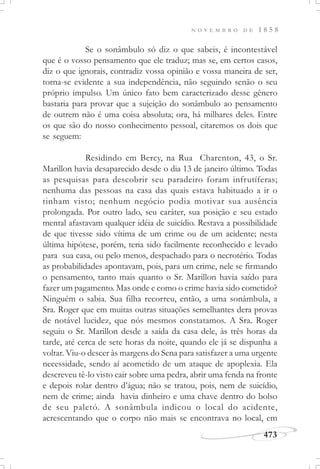 N O V E M B R O D E 1 8 5 8
473
Se o sonâmbulo só diz o que sabeis, é incontestável
que é o vosso pensamento que ele traduz; mas se, em certos casos,
diz o que ignorais, contradiz vossa opinião e vossa maneira de ser,
torna-se evidente a sua independência, não seguindo senão o seu
próprio impulso. Um único fato bem caracterizado desse gênero
bastaria para provar que a sujeição do sonâmbulo ao pensamento
de outrem não é uma coisa absoluta; ora, há milhares deles. Entre
os que são do nosso conhecimento pessoal, citaremos os dois que
se seguem:
Residindo em Bercy, na Rua Charenton, 43, o Sr.
Marillon havia desaparecido desde o dia 13 de janeiro último. Todas
as pesquisas para descobrir seu paradeiro foram infrutíferas;
nenhuma das pessoas na casa das quais estava habituado a ir o
tinham visto; nenhum negócio podia motivar sua ausência
prolongada. Por outro lado, seu caráter, sua posição e seu estado
mental afastavam qualquer idéia de suicídio. Restava a possibilidade
de que tivesse sido vítima de um crime ou de um acidente; nesta
última hipótese, porém, teria sido facilmente reconhecido e levado
para sua casa, ou pelo menos, despachado para o necrotério. Todas
as probabilidades apontavam, pois, para um crime, nele se firmando
o pensamento, tanto mais quanto o Sr. Marillon havia saído para
fazer um pagamento. Mas onde e como o crime havia sido cometido?
Ninguém o sabia. Sua filha recorreu, então, a uma sonâmbula, a
Sra. Roger que em muitas outras situações semelhantes dera provas
de notável lucidez, que nós mesmos constatamos. A Sra. Roger
seguiu o Sr. Marillon desde a saída da casa dele, às três horas da
tarde, até cerca de sete horas da noite, quando ele já se dispunha a
voltar. Viu-o descer às margens do Sena para satisfazer a uma urgente
necessidade, sendo aí acometido de um ataque de apoplexia. Ela
descreveu tê-lo visto cair sobre uma pedra, abrir uma fenda na fronte
e depois rolar dentro d’água; não se tratou, pois, nem de suicídio,
nem de crime; ainda havia dinheiro e uma chave dentro do bolso
de seu paletó. A sonâmbula indicou o local do acidente,
acrescentando que o corpo não mais se encontrava no local, em
 