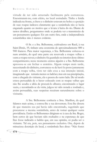 R E V I S T A E S P Í R I T A
474
virtude de ter sido arrastado facilmente pela correnteza.
Encontraram-no, com efeito, no local assinalado. Tinha a ferida
indicada na fronte, a chave e o dinheiro estavam no bolso e a posição
de suas roupas indicava claramente que a sonâmbula não se havia
enganado quanto ao motivo que o levara à beira do rio. Diante de
tantos detalhes, perguntamos onde se poderia ver a transmissão de
um pensamento qualquer. Eis um outro fato, onde a independência
sonambúlica não é menos evidente.
O Sr. e a Sra. Belhomme, cultivadores em Rueil, à rua
Saint-Denis, 19, tinham uma economia de aproximadamente 800 a
900 francos. Para maior segurança, a Sra. Belhomme colocou-os
num armário, do qual uma parte era reservada a roupas velhas e
outra a roupas novas; o dinheiro foi guardado no interior deste último
compartimento; nesse momento entrou alguém e a Sra. Belhomme
apressou-se em fechar o armário. Algum tempo mais tarde,
necessitando do dinheiro, convenceu-se de havê-lo posto juntamente
com a roupa velha, visto ter sido essa a sua intenção inicial,
imaginando que tentaria menos os ladrões; mas em sua precipitação,
com a chegada do visitante, ela o pusera do outro lado. De tal modo
estava persuadida de o haver colocado com as roupas velhas que
não lhe acudiu a idéia de procurá-lo alhures; encontrando o lugar
vazio, e recordando-se da visita, julgou ter sido notada e roubada e,
assim persuadida, suas suspeitas recaíram naturalmente sobre o
visitante.
A Sra. Belhomme conhecia a Srta. Marillon, da qual
falamos mais acima, e contou-lhe a sua desventura. Esta lhe dissera
de que maneira seu pai havia sido encontrado, sugerindo que
procurasse a mesma sonâmbula, antes de tomar qualquer outra
providência. Então os Belhommes dirigiram-se à casa da Sra. Roger,
bem certos de que haviam sido roubados e na esperança de que
lhes fosse indicado o ladrão que, em sua opinião, só podia ser o
visitante. Tal era, pois, seu pensamento exclusivo. Ora, depois de
minuciosa descrição do local, a sonâmbula lhes disse: “Não fostes
 