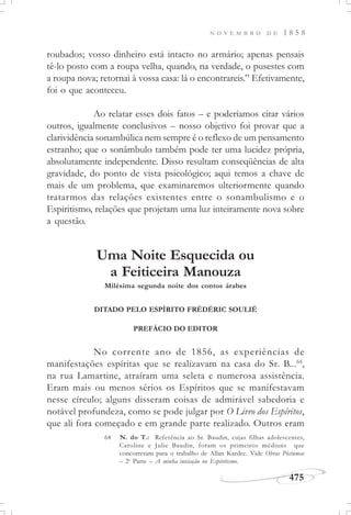 N O V E M B R O D E 1 8 5 8
475
roubados; vosso dinheiro está intacto no armário; apenas pensais
tê-lo posto com a roupa velha, quando, na verdade, o pusestes com
a roupa nova; retornai à vossa casa: lá o encontrareis.” Efetivamente,
foi o que aconteceu.
Ao relatar esses dois fatos – e poderíamos citar vários
outros, igualmente conclusivos – nosso objetivo foi provar que a
clarividência sonambúlica nem sempre é o reflexo de um pensamento
estranho; que o sonâmbulo também pode ter uma lucidez própria,
absolutamente independente. Disso resultam conseqüências de alta
gravidade, do ponto de vista psicológico; aqui temos a chave de
mais de um problema, que examinaremos ulteriormente quando
tratarmos das relações existentes entre o sonambulismo e o
Espiritismo, relações que projetam uma luz inteiramente nova sobre
a questão.
Uma Noite Esquecida ou
a Feiticeira Manouza
Milésima segunda noite dos contos árabes
DITADO PELO ESPÍRITO FRÉDÉRIC SOULIÉ
PREFÁCIO DO EDITOR
No corrente ano de 1856, as experiências de
manifestações espíritas que se realizavam na casa do Sr. B...64
,
na rua Lamartine, atraíram uma seleta e numerosa assistência.
Eram mais ou menos sérios os Espíritos que se manifestavam
nesse círculo; alguns disseram coisas de admirável sabedoria e
notável profundeza, como se pode julgar por O Livro dos Espíritos,
que ali fora começado e em grande parte realizado. Outros eram
64 N. do T.: Referência ao Sr. Baudin, cujas filhas adolescentes,
Caroline e Julie Baudin, foram os primeiros médiuns que
concorreram para o trabalho de Allan Kardec. Vide Obras Póstumas
– 2a
Parte – A minha iniciação no Espiritismo.
 