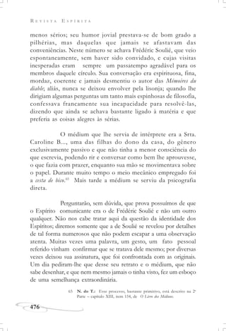 R E V I S T A E S P Í R I T A
476
menos sérios; seu humor jovial prestava-se de bom grado a
pilhérias, mas daquelas que jamais se afastavam das
conveniências. Neste número se achava Frédéric Soulié, que veio
espontaneamente, sem haver sido convidado, e cujas visitas
inesperadas eram sempre um passatempo agradável para os
membros daquele círculo. Sua conversação era espirituosa, fina,
mordaz, coerente e jamais desmentiu o autor das Mémoires du
diable; aliás, nunca se deixou envolver pela lisonja; quando lhe
dirigiam algumas perguntas um tanto mais espinhosas de filosofia,
confessava francamente sua incapacidade para resolvê-las,
dizendo que ainda se achava bastante ligado à matéria e que
preferia as coisas alegres às sérias.
O médium que lhe servia de intérprete era a Srta.
Caroline B..., uma das filhas do dono da casa, do gênero
exclusivamente passivo e que não tinha a menor consciência do
que escrevia, podendo rir e conversar como bem lhe aprouvesse,
o que fazia com prazer, enquanto sua mão se movimentava sobre
o papel. Durante muito tempo o meio mecânico empregado foi
a cesta de bico.65
Mais tarde a médium se serviu da psicografia
direta.
Perguntarão, sem dúvida, que prova possuímos de que
o Espírito comunicante era o de Frédéric Soulié e não um outro
qualquer. Não nos cabe tratar aqui da questão da identidade dos
Espíritos; diremos somente que a de Soulié se revelou por detalhes
de tal forma numerosos que não podem escapar a uma observação
atenta. Muitas vezes uma palavra, um gesto, um fato pessoal
referido vinham confirmar que se tratava dele mesmo; por diversas
vezes deixou sua assinatura, que foi confrontada com as originais.
Um dia pediram-lhe que desse seu retrato e o médium, que não
sabe desenhar, e que nem mesmo jamais o tinha visto, fez um esboço
de uma semelhança extraordinária.
65 N. do T.: Esse processo, bastante primitivo, está descrito na 2a
Parte – capítulo XIII, item 154, de O Livro dos Médiuns.
 