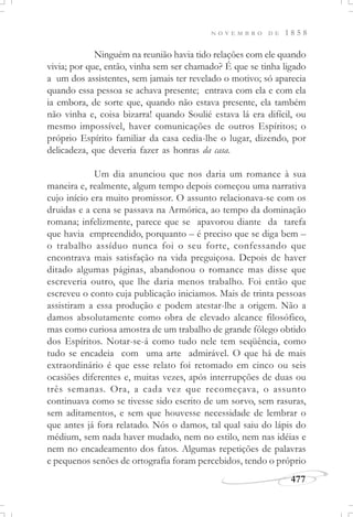 N O V E M B R O D E 1 8 5 8
477
Ninguém na reunião havia tido relações com ele quando
vivia; por que, então, vinha sem ser chamado? É que se tinha ligado
a um dos assistentes, sem jamais ter revelado o motivo; só aparecia
quando essa pessoa se achava presente; entrava com ela e com ela
ia embora, de sorte que, quando não estava presente, ela também
não vinha e, coisa bizarra! quando Soulié estava lá era difícil, ou
mesmo impossível, haver comunicações de outros Espíritos; o
próprio Espírito familiar da casa cedia-lhe o lugar, dizendo, por
delicadeza, que deveria fazer as honras da casa.
Um dia anunciou que nos daria um romance à sua
maneira e, realmente, algum tempo depois começou uma narrativa
cujo início era muito promissor. O assunto relacionava-se com os
druidas e a cena se passava na Armórica, ao tempo da dominação
romana; infelizmente, parece que se apavorou diante da tarefa
que havia empreendido, porquanto – é preciso que se diga bem –
o trabalho assíduo nunca foi o seu forte, confessando que
encontrava mais satisfação na vida preguiçosa. Depois de haver
ditado algumas páginas, abandonou o romance mas disse que
escreveria outro, que lhe daria menos trabalho. Foi então que
escreveu o conto cuja publicação iniciamos. Mais de trinta pessoas
assistiram a essa produção e podem atestar-lhe a origem. Não a
damos absolutamente como obra de elevado alcance filosófico,
mas como curiosa amostra de um trabalho de grande fôlego obtido
dos Espíritos. Notar-se-á como tudo nele tem seqüência, como
tudo se encadeia com uma arte admirável. O que há de mais
extraordinário é que esse relato foi retomado em cinco ou seis
ocasiões diferentes e, muitas vezes, após interrupções de duas ou
três semanas. Ora, a cada vez que recomeçava, o assunto
continuava como se tivesse sido escrito de um sorvo, sem rasuras,
sem aditamentos, e sem que houvesse necessidade de lembrar o
que antes já fora relatado. Nós o damos, tal qual saiu do lápis do
médium, sem nada haver mudado, nem no estilo, nem nas idéias e
nem no encadeamento dos fatos. Algumas repetições de palavras
e pequenos senões de ortografia foram percebidos, tendo o próprio
 