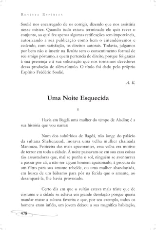 R E V I S T A E S P Í R I T A
478
Soulié nos encarregado de os corrigir, dizendo que nos assistiria
nesse mister. Quando tudo estava terminado ele quis rever o
conjunto, ao qual fez apenas algumas retificações sem importância,
autorizando a sua publicação como bem o entendêssemos e
cedendo, com satisfação, os direitos autorais. Todavia, julgamos
por bem não o inserir na Revista sem o consentimento formal de
seu amigo póstumo, a quem pertencia de direito, porque foi graças
à sua presença e à sua solicitação que nos tornamos devedores
dessa produção de além-túmulo. O título foi dado pelo próprio
Espírito Frédéric Soulié.
A. K.
Uma Noite Esquecida
I
Havia em Bagdá uma mulher do tempo de Aladim; é a
sua história que vou narrar:
Num dos subúrbios de Bagdá, não longe do palácio
da sultana Sheherazad, morava uma velha mulher chamada
Manouza. Feiticeira das mais apavorantes, essa velha era motivo
de terror em toda a cidade. À noite passavam-se em sua casa coisas
tão assustadoras que, mal se punha o sol, ninguém se aventurava
a passar por ali, a não ser algum homem apaixonado, à procura de
um filtro para sua amante rebelde, ou uma mulher abandonada,
em busca de um bálsamo para pôr na ferida que o amante, ao
desampará-la, lhe havia provocado.
Certo dia em que o sultão estava mais triste que de
costume e a cidade se achava em grande desolação porque queria
mandar matar a sultana favorita e que, por seu exemplo, todos os
homens eram infiéis, um jovem deixou a sua magnífica habitação,
 
