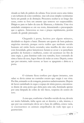 N O V E M B R O D E 1 8 5 8
479
situada ao lado do palácio da sultana. Esse jovem usava uma túnica
e um turbante de cores sombrias; mas sob essas simples vestimentas
havia um grande ar de distinção. Procurava ocultar-se ao longo das
casas, como se fora um amante que temesse ser surpreendido.
Dirigia-se para os lados da casa de Manouza, a feiticeira. Uma viva
ansiedade estampava-se em seu rosto, denunciando a preocupação
que o agitava. Atravessou as ruas e praças rapidamente, porém
usando de grande precaução.
Chegando à porta, hesitou por alguns minutos,
decidindo-se depois a bater. Durante um quarto de hora padeceu
angústias mortais, porque ouvia ruídos que nenhum ouvido
humano até então havia escutado; uma matilha de cães uivava
com ferocidade, gritos lamentosos faziam-se ecoar e se percebiam
gemidos de homens e mulheres, como sói acontecer no fim de
uma orgia; e, para iluminar todo esse tumulto, luzes correndo de
cima a baixo da casa, fogos fátuos de todas as cores. Depois, como
que por encanto, tudo cessou: as luzes se apagaram e abriu-se a
porta.
II
O visitante ficou confuso por alguns instantes, sem
saber se devia entrar no corredor escuro que surgia à sua vista.
Por fim, armando-se de coragem, penetrou audaciosamente. Depois
de haver caminhado às cegas o espaço de trinta passos, encontrou-
se diante de uma porta que abria para uma sala, iluminada apenas
por uma lâmpada de cobre de três bicos, suspensa do centro do
teto.
A casa que, conforme o barulho ouvido da rua, deveria
ser muito habitada, tinha agora um ar deserto; a sala, imensa, e
que por sua construção devia ser a base do edifício, estava vazia,
se excetuarmos os animais empalhados de todo tipo que a
guarneciam.
 