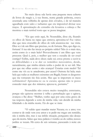R E V I S T A E S P Í R I T A
480
No meio dessa sala havia uma pequena mesa coberta
de livros de magia e, à sua frente, numa grande poltrona, estava
assentada uma velhinha de apenas dois côvados, e de tal maneira
agasalhada com xales e turbantes que era impossível divisar seus
traços. À aproximação do estranho ela levantou a cabeça e lhe
mostrou o mais terrível rosto que se possa imaginar.
“Eis que estás aqui, Sr. Noureddin, disse ela, fixando
os olhos de hiena no rapaz que entrava; aproxima-te! Faz vários
dias que meu crocodilo de olhos de rubi anunciou-me tua visita.
Dize se é de um filtro que precisas, ou de fortuna. Mas, que digo eu,
fortuna! A tua não faz inveja ao próprio sultão? Não és o mais rico,
assim como és o mais belo? Provavelmente é um filtro que vens
procurar. Qual é, pois, a mulher que tem a ousadia de ser cruel
contigo? Enfim, nada devo dizer; nada sei; estou pronta a ouvir-te
as dificuldades e a te dar os remédios necessários, desde,
naturalmente, que minha ciência tenha o poder de te ser útil. Mas
por que me olhas assim e não avanças? Estarias com medo? Tal
como me vês eu te amedronto, por acaso? Outrora fui bela; mais
bela que todas as mulheres existentes em Bagdá; foram os desgostos
que me tornaram tão feia assim. Mas que te importam os meus
sofrimentos? Aproxima-te: eu te escuto; apenas não te posso
conceder mais que dez minutos; apressa-te, portanto.”
Noureddin não estava muito tranqüilo; entretanto,
porque não quisesse mostrar à velha a perturbação que o agitava,
avançou e lhe disse: “Mulher, venho aqui por uma coisa grave; de
tua resposta depende a sorte de minha vida; vais decidir da minha
felicidade e da minha morte. Eis do que se trata:
“O sultão quer mandar matar Nazara; eu a amo; vou
contar-te de onde vem esse amor e te pedir me tragas um remédio,
não à minha dor, mas à sua infeliz situação, porquanto não desejo
que ela morra. Sabes que meu palácio é vizinho ao do sultão; nossos
jardins se tocam. Há cerca de seis semanas, passeando à noite em
 