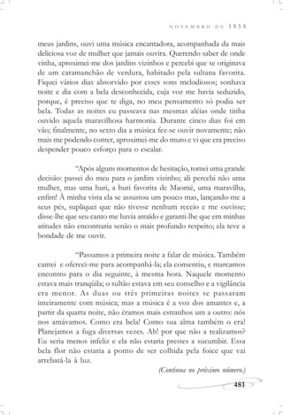 N O V E M B R O D E 1 8 5 8
481
meus jardins, ouvi uma música encantadora, acompanhada da mais
deliciosa voz de mulher que jamais ouvira. Querendo saber de onde
vinha, aproximei-me dos jardins vizinhos e percebi que se originava
de um caramanchão de verdura, habitado pela sultana favorita.
Fiquei vários dias absorvido por esses sons melodiosos; sonhava
noite e dia com a bela desconhecida, cuja voz me havia seduzido,
porque, é preciso que te diga, no meu pensamento só podia ser
bela. Todas as noites eu passeava nas mesmas aléias onde tinha
ouvido aquela maravilhosa harmonia. Durante cinco dias foi em
vão; finalmente, no sexto dia a música fez-se ouvir novamente; não
mais me podendo conter, aproximei-me do muro e vi que era preciso
despender pouco esforço para o escalar.
“Após alguns momentos de hesitação, tomei uma grande
decisão: passei do meu para o jardim vizinho; ali percebi não uma
mulher, mas uma huri, a huri favorita de Maomé, uma maravilha,
enfim! À minha vista ela se assustou um pouco mas, lançando-me a
seus pés, supliquei que não tivesse nenhum receio e me ouvisse;
disse-lhe que seu canto me havia atraído e garanti-lhe que em minhas
atitudes não encontraria senão o mais profundo respeito; ela teve a
bondade de me ouvir.
“Passamos a primeira noite a falar de música. Também
cantei e ofereci-me para acompanhá-la; ela consentiu, e marcamos
encontro para o dia seguinte, à mesma hora. Naquele momento
estava mais tranqüila; o sultão estava em seu conselho e a vigilância
era menor. As duas ou três primeiras noites se passaram
inteiramente com música; mas a música é a voz dos amantes e, a
partir da quarta noite, não éramos mais estranhos um a outro: nós
nos amávamos. Como era bela! Como sua alma também o era!
Planejamos a fuga diversas vezes. Ah! por que não a realizamos?
Eu seria menos infeliz e ela não estaria prestes a sucumbir. Essa
bela flor não estaria a ponto de ser colhida pela foice que vai
arrebatá-la à luz.
(Continua no próximo número.)
 