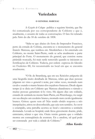 R E V I S T A E S P Í R I T A
482
Variedades
O GENERAL MARCEAU
A Gazette de Cologne publica a seguinte história, que lhe
foi comunicada por seu correspondente de Coblentz e que é,
atualmente, o assunto de todas as conversações. O fato foi relatado
pela Patrie do dia 10 de outubro de 1858.
“Sabe-se que abaixo do forte do Imperador Francisco,
perto da estrada de Colônia, encontra-se o monumento do general
francês Marceau, que tombou em Altenkirchen e foi enterrado em
Coblentz, no monte Saint-Pierre, onde se acha atualmente a parte
principal do Forte. O monumento do general, que consiste numa
pirâmide truncada, foi mais tarde removido quando se iniciaram as
fortificações de Coblentz. Todavia, por ordem expressa do falecido
rei Frederico III, foi reconstruído no local em que se encontra
atualmente.
“O Sr. de Stramberg, que em seu Reinischen antiquarius dá
uma biografia muito detalhada de Marceau, relata que duas pessoas
julgaram ter visto o general à noite, por várias vezes, montado num
cavalo e usando o manto branco dos caçadores franceses. Desde algum
tempo já se dizia em Coblentz que Marceau abandonava o túmulo e
muitas pessoas garantiam tê-lo visto. Há alguns dias um soldado,
estando de sentinela no monte Saint-Pierre, em Petersburgo, viu surgir
em sua direção um cavaleiro branco, montado num cavalo igualmente
branco. Gritou: quem vem aí? Não tendo obtido resposta a três
interpelações, atirou no desconhecido, que caiu sem sentidos. Ao ouvir
o estampido, uma patrulha acorreu ao local e encontrou a sentinela
desmaiada. Levada ao hospital, onde ficou gravemente doente, pôde,
entretanto, relatar o que vira. Outra versão garante que o soldado
morreu em conseqüência da aventura. Eis a anedota, tal qual pode
ser constatada por toda a cidade de Coblentz.”
Allan Kardec
 