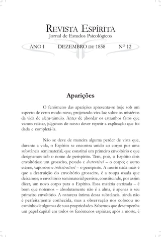 REVISTA ESPÍRITA
Jornal de Estudos Psicológicos
ANO I DEZEMBRO DE 1858 NO
12
Aparições
O fenômeno das aparições apresenta-se hoje sob um
aspecto de certo modo novo, projetando viva luz sobre os mistérios
da vida de além-túmulo. Antes de abordar os estranhos fatos que
vamos relatar, julgamos de nosso dever repetir a explicação que foi
dada e completá-la.
Não se deve de maneira alguma perder de vista que,
durante a vida, o Espírito se encontra unido ao corpo por uma
substância semimaterial, que constitui um primeiro envoltório e que
designamos sob o nome de perispírito. Tem, pois, o Espírito dois
envoltórios: um grosseiro, pesado e destrutível – o corpo; e outro
etéreo, vaporoso e indestrutível – o perispírito. A morte nada mais é
que a destruição do envoltório grosseiro, é a roupa usada que
deixamos; o envoltório semimaterial persiste, constituindo, por assim
dizer, um novo corpo para o Espírito. Essa matéria eterizada – é
bom que notemos – absolutamente não é a alma, é apenas o seu
primeiro envoltório. A natureza íntima dessa substância ainda não
é perfeitamente conhecida, mas a observação nos colocou no
caminho de algumas de suas propriedades. Sabemos que desempenha
um papel capital em todos os fenômenos espíritas; após a morte, é
 