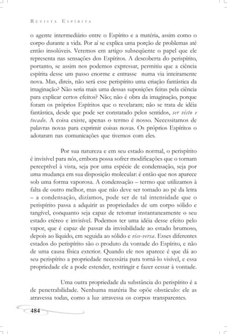 R E V I S T A E S P Í R I T A
484
o agente intermediário entre o Espírito e a matéria, assim como o
corpo durante a vida. Por aí se explica uma porção de problemas até
então insolúveis. Veremos em artigo subseqüente o papel que ele
representa nas sensações dos Espíritos. A descoberta do perispírito,
portanto, se assim nos podemos expressar, permitiu que a ciência
espírita desse um passo enorme e entrasse numa via inteiramente
nova. Mas, direis, não será esse perispírito uma criação fantástica da
imaginação? Não seria mais uma dessas suposições feitas pela ciência
para explicar certos efeitos? Não; não é obra da imaginação, porque
foram os próprios Espíritos que o revelaram; não se trata de idéia
fantástica, desde que pode ser constatado pelos sentidos, ser visto e
tocado. A coisa existe, apenas o termo é nosso. Necessitamos de
palavras novas para exprimir coisas novas. Os próprios Espíritos o
adotaram nas comunicações que tivemos com eles.
Por sua natureza e em seu estado normal, o perispírito
é invisível para nós, embora possa sofrer modificações que o tornam
perceptível à vista, seja por uma espécie de condensação, seja por
uma mudança em sua disposição molecular: é então que nos aparece
sob uma forma vaporosa. A condensação – termo que utilizamos à
falta de outro melhor, mas que não deve ser tomado ao pé da letra
– a condensação, dizíamos, pode ser de tal intensidade que o
perispírito passa a adquirir as propriedades de um corpo sólido e
tangível, conquanto seja capaz de retomar instantaneamente o seu
estado etéreo e invisível. Podemos ter uma idéia desse efeito pelo
vapor, que é capaz de passar da invisibilidade ao estado brumoso,
depois ao líquido, em seguida ao sólido e vice-versa. Esses diferentes
estados do perispírito são o produto da vontade do Espírito, e não
de uma causa física exterior. Quando ele nos aparece é que dá ao
seu perispírito a propriedade necessária para torná-lo visível, e essa
propriedade ele a pode estender, restringir e fazer cessar à vontade.
Uma outra propriedade da substância do perispírito é a
de penetrabilidade. Nenhuma matéria lhe opõe obstáculo: ele as
atravessa todas, como a luz atravessa os corpos transparentes.
 