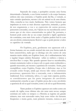 D E Z E M B R O D E 1 8 5 8
485
Separado do corpo, o perispírito assume uma forma
determinada e limitada, e essa forma normal é a do corpo humano,
embora não seja constante; o Espírito pode dar-lhe, à vontade, as
mais variadas aparências, mesmo a de um animal ou de uma chama.
Aliás, concebe-se isso muito facilmente. Não vemos homens que
imprimem ao rosto as mais diversas expressões, imitando, a ponto
de nos enganarem, a voz e as expressões de outras pessoas,
parecerem corcundas, coxas, etc.? Quem na rua reconheceria certos
atores que só são vistos caracterizados no palco? Se, portanto, o
homem pode assim dar ao seu corpo material e rígido aparências
tão contrárias, com mais forte razão o Espírito poderá fazê-lo com
um envoltório eminentemente flexível e que se pode prestar a todos
os caprichos da vontade.
Os Espíritos, pois, geralmente nos aparecem sob a
forma humana; em seu estado normal não tem essa forma nada de
bem característico, nada que os distinga uns dos outros de uma
maneira muito nítida; nos Espíritos bons, ela é ordinariamente bela
e regular: longos cabelos flutuantes sobre os ombros e túnicas a
envolver-lhes o corpo. Mas quando querem fazer-se reconhecidos,
tomam exatamente todos os traços sob os quais eram conhecidos e,
quando necessário, até mesmo a aparência do vestuário. Assim, para
exemplificar, como Espírito, Esopo não é disforme: mas se for
evocado como Esopo, ainda que tivesse tido várias existências
posteriores, apareceria feio e corcunda, com a indumentária
tradicional. Essa vestimenta, talvez, é o que mais espanta; porém,
se considerarmos que faz parte integrante do envoltório
semimaterial, concebe-se que o Espírito possa dar a esse envoltório
a aparência de tal ou qual vestuário, como a de tal ou qual fisionomia.
Tanto podem os Espíritos aparecer em sonho como em
estado de vigília; essas últimas não são raras nem novas; sempre
existiram em todos os tempos e a História as registra em grande
número; mas sem retroceder tanto, hoje essas visões são bastante
freqüentes e muita gente, num primeiro instante, tomou-as por
 