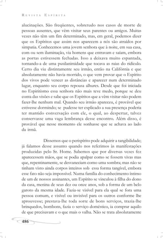 R E V I S T A E S P Í R I T A
486
alucinações. São freqüentes, sobretudo nos casos de morte de
pessoas ausentes, que vêm visitar seus parentes ou amigos. Muitas
vezes não têm um fim determinado, mas, em geral, podemos dizer
que os Espíritos que assim nos aparecem a nós são atraídos por
simpatia. Conhecemos uma jovem senhora que à noite, em sua casa,
com ou sem iluminação, via homens que entravam e saíam, embora
as portas estivessem fechadas. Isso a deixava muito espantada,
tornando-a de uma pusilanimidade que tocava as raias do ridículo.
Certo dia viu distintamente seu irmão, então na Califórnia e que
absolutamente não havia morrido, o que vem provar que o Espírito
dos vivos pode vencer as distâncias e aparecer num determinado
lugar, enquanto seu corpo repousa alhures. Desde que foi iniciada
no Espiritismo essa senhora não mais teve medo, porque se deu
conta das visões e sabe que os Espíritos que a vêm visitar não podem
fazer-lhe nenhum mal. Quando seu irmão apareceu, é provável que
estivesse dormindo; se pudesse ter explicado a sua presença poderia
ter mantido conversação com ele, o qual, ao despertar, talvez
conservasse uma vaga lembrança desse encontro. Além disso, é
provável que nesse momento ele sonhasse que se achava ao lado
da irmã.
Dissemos que o perispírito pode adquirir a tangibilidade;
já falamos desse assunto quando nos referimos às manifestações
produzidas pelo Sr. Home. Sabemos que por diversas vezes fez
aparecessem mãos, que se podia apalpar como se fossem vivas mas
que, repentinamente, se desvaneciam como uma sombra; mas não se
tinham visto ainda corpos inteiros sob essa forma tangível, embora
esse fato não seja impossível. Numa família do conhecimento íntimo
de um de nossos assinantes, um Espírito se vinculou à filha do dono
da casa, menina de seus dez ou onze anos, sob a forma de um belo
garoto da mesma idade. Fazia-se visível para ela qual se fora uma
pessoa comum, e visível ou invisível para os outros conforme lhe
aprouvesse; prestava-lhe toda sorte de bons serviços, trazia-lhe
brinquedos, bombons, fazia o serviço doméstico, ia comprar aquilo
de que precisavam e o que mais o valha. Não se trata absolutamente
 