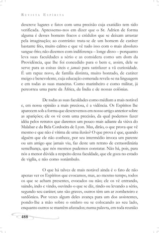 R E V I S T A E S P Í R I T A
488
descreve lugares e fatos com uma precisão cuja exatidão tem sido
verificada. Apressemo-nos em dizer que o Sr. Adrien de forma
alguma é desses homens fracos e crédulos que se deixam arrastar
pela imaginação; ao contrário: trata-se de um homem de caráter
bastante frio, muito calmo e que vê tudo isso com o mais absoluto
sangue-frio; não dizemos com indiferença – longe disso – porquanto
leva suas faculdades a sério e as considera como um dom da
Providência, que lhe foi concedido para o bem e, assim, dele se
serve para as coisas úteis e jamais para satisfazer a vã curiosidade.
É um rapaz novo, de família distinta, muito honrado, de caráter
meigo e benevolente, cuja educação esmerada revela-se na linguagem
e em todas as suas maneiras. Como marinheiro e como militar, já
percorreu uma parte da África, da Índia e de nossas colônias.
De todas as suas faculdades como médium a mais notável
e, em nossa opinião a mais preciosa, é a vidência. Os Espíritos lhe
aparecem sob a forma que descrevemos em nosso artigo anterior sobre
as aparições; ele os vê com uma precisão, da qual podemos fazer
idéia pelos retratos que daremos um pouco mais adiante da viúva do
Malabar e da Bela Cordoeira de Lyon. Mas, dirão, o que prova que vê
mesmo e que não é vítima de uma ilusão? O que prova é que, quando
alguém que ele não conhece, por seu intermédio invoca um parente
ou um amigo que jamais viu, faz deste um retrato de extraordinária
semelhança, que nós mesmos pudemos constatar. Não há, pois, para
nós a menor dúvida a respeito dessa faculdade, que ele goza no estado
de vigília, e não como sonâmbulo.
O que há talvez de mais notável ainda é o fato de não
apenas ver os Espíritos que evocamos, mas, ao mesmo tempo, todos
os que se acham presentes, evocados ou não; ele os vê entrando,
saindo, indo e vindo, ouvindo o que se diz, rindo ou levando a sério,
segundo seu caráter; uns são graves, outros têm um ar zombeteiro e
sardônico. Por vezes algum deles avança para um dos assistentes,
pondo-lhe a mão sobre o ombro ou se colocando ao seu lado,
enquanto outros se mantêm afastados; numa palavra, em toda reunião
 