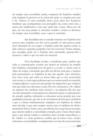 D E Z E M B R O D E 1 8 5 8
489
há sempre uma assembléia oculta, composta de Espíritos atraídos
pela simpatia às pessoas ou às coisas das quais se ocupam; nas ruas
o Sr. Adrien vê uma multidão deles, pois além dos Espíritos
familiares que acompanham seus protegidos há, como entre nós, a
massa dos indiferentes e dos que nada têm a fazer. Disse-nos ele
que, em sua casa, jamais se encontra sozinho e nunca se aborrece:
há sempre uma assembléia, com a qual se entretém.
Sua faculdade não se estende somente aos Espíritos dos
mortos mas, também, aos dos vivos; quando vê uma pessoa, pode
fazer abstração de seu corpo: o Espírito então lhe aparece como se
dele estivesse separado, podendo com ele conversar. Numa criança,
por exemplo, pode ver o Espírito nela encarnado, apreciar-lhe a
natureza e saber o que era antes de encarnar.
Essa faculdade, levada a semelhante grau, melhor que
toda as comunicações escritas nos instrui na natureza do mundo
dos Espíritos, mostrando-nos tal qual é; e, se não o vemos com os
olhos do corpo, a descrição que dele nos dá faz com que o vejamos
pelo pensamento; os Espíritos já não são aqueles seres abstratos,
mas seres reais, que estão ao nosso lado, que se nos acotovelam
sem cessar; e, como agora sabemos que seu contato pode ser material,
compreendemos a causa de uma porção de impressões que sentimos
sem que delas nos déssemos conta. Por isso colocamos o Sr. Adrien
no número dos médiuns mais notáveis e na primeira fila dos que
nos hão fornecido os mais preciosos elementos para o conhecimento
do mundo espírita; sobretudo o colocamos nessa posição por suas
qualidades pessoais, que são as de um homem de bem por excelência
e que o tornam eminentemente simpático aos Espíritos de ordem
mais elevada, o que nem sempre ocorre com os médiuns de efeitos
puramente físicos. Entre estes, sem dúvida, há os que fazem sensação,
que cativam melhor a curiosidade; contudo, para o bom observador,
para o que deseja sondar os mistérios desse mundo maravilhoso, o
Sr. Adrien é o mais poderoso auxiliar que já temos visto. Assim,
colocamos sua faculdade e complacência a serviço de nossa instrução
 