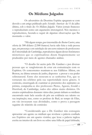 J A N E I R O D E 1 8 5 8
49
Os Médiuns Julgados
Os adversários da Doutrina Espírita apegaram-se com
desvelo a um artigo publicado pelo Scientific American de 11 de julho
último, sob o título de: Os Médiuns Julgados. Vários jornais franceses
o reproduziram como um argumento irretorquível. Nós mesmos o
reproduzimos, fazendo-o seguir de algumas observações que lhe
mostrarão o valor.
“Há algum tempo, por intermédio do Boston Courier, uma
oferta de 500 dólares (2.500 francos) havia sido feita a toda pessoa
que, em presença e em satisfação de um certo número de professores
da Universidade de Cambridge, reproduzisse alguns desses fenômenos
misteriosos que os espiritualistas dizem freqüentemente ser
produzidos por meio de agentes chamados médiuns.
“O desafio foi aceito pelo Dr. Gardner e por diversas
pessoas que se vangloriavam de estar em comunicação com os
Espíritos. Os concorrentes reuniram-se nos Edifícios Albion, em
Boston, na última semana de junho, dispostos a provar o seu poder
sobrenatural. Entre eles notavam-se as senhoritas Fox, que se
tornaram tão célebres pela sua superioridade nesse gênero. A
comissão, encarregada de examinar as pretensões dos aspirantes ao
prêmio, compunha-se dos professores Pierce, Agassiz, Gould e
Horsford, de Cambridge, todos eles sábios muito distintos. Os
ensaios espiritualistas duraram vários dias; jamais tinham os médiuns
encontrado mais bela ocasião de pôr em evidência seu talento ou
sua inspiração; mas, como os profetas de Baal, ao tempo de Elias,
em vão invocaram suas divindades, como o prova a passagem
seguinte do relatório da comissão:
“Considerando que o Dr. Gardner não conseguiu
apresentar um agente ou médium que revelasse a palavra confiada
aos Espíritos em um quarto vizinho; que lesse a palavra inglesa
escrita no interior de um livro ou sobre uma folha de papel dobrada;
 