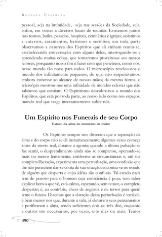 R E V I S T A E S P Í R I T A
490
pessoal, seja na intimidade, seja nas sessões da Sociedade, seja,
enfim, em visitas a diversos locais de reunião. Estivemos juntos
nos teatros, bailes, passeios, hospitais, cemitérios e igrejas; assistimos
a enterros, casamentos, batismos e sermões; em toda parte
observamos a natureza dos Espíritos que ali vinham reunir-se,
estabelecendo conversação com alguns deles, interrogando-os e
aprendendo muitas coisas, que tornaremos proveitosas aos nossos
leitores, porquanto nosso fim é fazer com que penetrem, como nós,
nesse mundo tão novo para todos. O microscópio revelou-nos o
mundo dos infinitamente pequenos, do qual não suspeitávamos,
embora estivesse ao alcance de nossas mãos; da mesma forma, o
telescópio mostrou-nos uma infinidade de mundos celestes que não
sabíamos que existiam. O Espiritismo descobre-nos o mundo dos
Espíritos, que está por toda parte, ao nosso lado como nos espaços,
mundo real que reage incessantemente sobre nós.
Um Espírito nos Funerais de seu Corpo
Estado da alma no momento da morte
Os Espíritos sempre nos disseram que a separação da
alma e do corpo não se dá instantaneamente; algumas vezes começa
antes da morte real, durante a agonia; quando a última pulsação se
faz sentir, o desprendimento ainda não se completou, operando-se
mais ou menos lentamente, conforme as circunstâncias e, até sua
completa liberação, experimenta uma perturbação, uma confusão que
lhe não permitem dar-se conta de sua situação; encontra-se no estado
de alguém que desperta e cujas idéias são confusas. Tal estado nada
tem de penoso para o homem cuja consciência é pura; sem saber
explicar bem o que vê, está calmo, esperando, sem temor, o completo
despertar; é, ao contrário, cheio de angústia e de terror para quem
teme o futuro. Dizemos que a duração dessa perturbação é variável;
é bem menor nos que, durante a vida, já elevaram seus pensamentos
e purificaram a alma, sendo suficientes dois ou três dias, enquanto
a outros são necessários, por vezes, oito dias ou mais. Temos
 