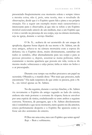 D E Z E M B R O D E 1 8 5 8
491
presenciado freqüentemente esse momento solene e sempre vimos
a mesma coisa; não é, pois, uma teoria, mas o resultado de
observações, desde que é o Espírito quem fala e pinta a sua própria
situação. Eis a seguir um exemplo muito mais característico e
interessante para o observador, já que não se refere a um Espírito
invisível escrevendo através de um médium, mas a um Espírito que
é visto e ouvido na presença de seu corpo, seja na câmara mortuária,
seja na igreja, durante o serviço fúnebre:
O Sr. X... acabava de ser acometido de um ataque de
apoplexia; algumas horas depois de sua morte o Sr. Adrien, um de
seus amigos, achava-se na câmara mortuária com a esposa do
defunto; viu o Espírito deste, muito distintamente, caminhar em
todos os sentidos, olhar alternadamente para seu corpo e para as
pessoas presentes e, depois, assentar-se numa poltrona; tinha
exatamente a mesma aparência que possuía em vida; vestia-se do
mesmo modo: sobrecasaca e calça pretas; tinha as mãos no bolso e
o ar preocupado.
Durante esse tempo sua mulher procurava um papel na
secretária. Olhando-a, o marido disse: “Por mais que procures, nada
encontrarás.” Ela nada suspeitava do que então se passava, pois o Sr.
X... era visível apenas ao Sr. Adrien.
No dia seguinte, durante o serviço fúnebre, o Sr. Adrien
viu novamente o Espírito do amigo vagando ao lado do caixão,
embora não mais portasse o costume da véspera; fazia-se envolver
por uma espécie de túnica, estabelecendo-se entre ambos a seguinte
conversa. Notemos, de passagem, que o Sr. Adrien absolutamente
não é sonâmbulo e que nesse momento, tanto quanto no dia anterior,
estava perfeitamente desperto e o Espírito lhe aparecia como se
fosse um dos assistentes do enterro.
P. Dize-me uma coisa, meu caro Espírito: que sentes agora?
Resp. – Bem e sofrimento.
 