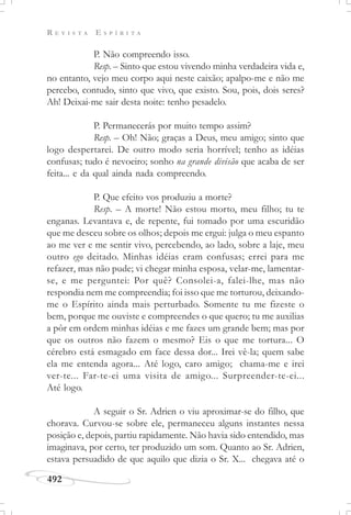 R E V I S T A E S P Í R I T A
492
P. Não compreendo isso.
Resp. – Sinto que estou vivendo minha verdadeira vida e,
no entanto, vejo meu corpo aqui neste caixão; apalpo-me e não me
percebo, contudo, sinto que vivo, que existo. Sou, pois, dois seres?
Ah! Deixai-me sair desta noite: tenho pesadelo.
P. Permanecerás por muito tempo assim?
Resp. – Oh! Não; graças a Deus, meu amigo; sinto que
logo despertarei. De outro modo seria horrível; tenho as idéias
confusas; tudo é nevoeiro; sonho na grande divisão que acaba de ser
feita... e da qual ainda nada compreendo.
P. Que efeito vos produziu a morte?
Resp. – A morte! Não estou morto, meu filho; tu te
enganas. Levantava e, de repente, fui tomado por uma escuridão
que me desceu sobre os olhos; depois me ergui: julga o meu espanto
ao me ver e me sentir vivo, percebendo, ao lado, sobre a laje, meu
outro ego deitado. Minhas idéias eram confusas; errei para me
refazer, mas não pude; vi chegar minha esposa, velar-me, lamentar-
se, e me perguntei: Por quê? Consolei-a, falei-lhe, mas não
respondia nem me compreendia; foi isso que me torturou, deixando-
me o Espírito ainda mais perturbado. Somente tu me fizeste o
bem, porque me ouviste e compreendes o que quero; tu me auxilias
a pôr em ordem minhas idéias e me fazes um grande bem; mas por
que os outros não fazem o mesmo? Eis o que me tortura... O
cérebro está esmagado em face dessa dor... Irei vê-la; quem sabe
ela me entenda agora... Até logo, caro amigo; chama-me e irei
ver-te... Far-te-ei uma visita de amigo... Surpreender-te-ei...
Até logo.
A seguir o Sr. Adrien o viu aproximar-se do filho, que
chorava. Curvou-se sobre ele, permaneceu alguns instantes nessa
posição e, depois, partiu rapidamente. Não havia sido entendido, mas
imaginava, por certo, ter produzido um som. Quanto ao Sr. Adrien,
estava persuadido de que aquilo que dizia o Sr. X... chegava até o
 