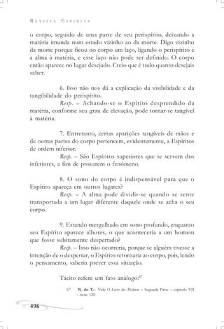 R E V I S T A E S P Í R I T A
496
o corpo, seguido de uma parte de seu perispírito, deixando a
matéria imunda num estado vizinho ao da morte. Digo vizinho
da morte porque ficou no corpo um laço, ligando o perispírito e
a alma à matéria, e esse laço não pode ser definido. O corpo
então aparece no lugar desejado. Creio que é tudo quanto desejais
saber.
6. Isso não nos dá a explicação da visibilidade e da
tangibilidade do perispírito.
Resp. – Achando-se o Espírito desprendido da
matéria, conforme seu grau de elevação, pode tornar-se tangível
à matéria.
7. Entretanto, certas aparições tangíveis de mãos e
de outras partes do corpo pertencem, evidentemente, a Espíritos
de ordem inferior.
Resp. – São Espíritos superiores que se servem dos
inferiores, a fim de provarem o fenômeno.
8. O sono do corpo é indispensável para que o
Espírito apareça em outros lugares?
Resp. – A alma pode dividir-se quando se sente
transportada a um lugar diferente daquele onde se acha o seu
corpo.
9. Estando mergulhado em sono profundo, enquanto
seu Espírito aparece alhures, o que aconteceria a um homem
que fosse subitamente despertado?
Resp. – Isso não ocorreria, porque se alguém tivesse a
intenção de o despertar, o Espírito retornaria ao corpo, pois, lendo
o pensamento, saberia prever essa situação.
Tácito refere um fato análogo:67
67 N. do T.: Vide O Livro dos Médiuns – Segunda Parte – capítulo VII
– item 120.
 