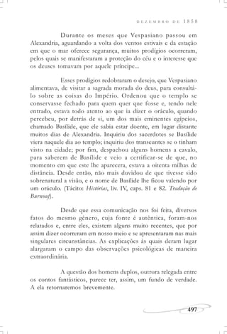 D E Z E M B R O D E 1 8 5 8
497
Durante os meses que Vespasiano passou em
Alexandria, aguardando a volta dos ventos estivais e da estação
em que o mar oferece segurança, muitos prodígios ocorreram,
pelos quais se manifestaram a proteção do céu e o interesse que
os deuses tomavam por aquele príncipe...
Esses prodígios redobraram o desejo, que Vespasiano
alimentava, de visitar a sagrada morada do deus, para consultá-
lo sobre as coisas do Império. Ordenou que o templo se
conservasse fechado para quem quer que fosse e, tendo nele
entrado, estava todo atento ao que ia dizer o oráculo, quando
percebeu, por detrás de si, um dos mais eminentes egípcios,
chamado Basílide, que ele sabia estar doente, em lugar distante
muitos dias de Alexandria. Inquiriu dos sacerdotes se Basílide
viera naquele dia ao templo; inquiriu dos transeuntes se o tinham
visto na cidade; por fim, despachou alguns homens a cavalo,
para saberem de Basílide e veio a certificar-se de que, no
momento em que este lhe aparecera, estava a oitenta milhas de
distância. Desde então, não mais duvidou de que tivesse sido
sobrenatural a visão, e o nome de Basílide lhe ficou valendo por
um oráculo. (Tácito: Histórias, liv. IV, caps. 81 e 82. Tradução de
Burnouf).
Desde que essa comunicação nos foi feita, diversos
fatos do mesmo gênero, cuja fonte é autêntica, foram-nos
relatados e, entre eles, existem alguns muito recentes, que por
assim dizer ocorreram em nosso meio e se apresentaram nas mais
singulares circunstâncias. As explicações às quais deram lugar
alargaram o campo das observações psicológicas de maneira
extraordinária.
A questão dos homens duplos, outrora relegada entre
os contos fantásticos, parece ter, assim, um fundo de verdade.
A ela retornaremos brevemente.
 