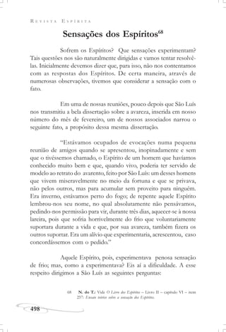 R E V I S T A E S P Í R I T A
498
Sensações dos Espíritos68
Sofrem os Espíritos? Que sensações experimentam?
Tais questões nos são naturalmente dirigidas e vamos tentar resolvê-
las. Inicialmente devemos dizer que, para isso, não nos contentamos
com as respostas dos Espíritos. De certa maneira, através de
numerosas observações, tivemos que considerar a sensação com o
fato.
Em uma de nossas reuniões, pouco depois que São Luís
nos transmitiu a bela dissertação sobre a avareza, inserida em nosso
número do mês de fevereiro, um de nossos associados narrou o
seguinte fato, a propósito dessa mesma dissertação.
“Estávamos ocupados de evocações numa pequena
reunião de amigos quando se apresentou, inopinadamente e sem
que o tivéssemos chamado, o Espírito de um homem que havíamos
conhecido muito bem e que, quando vivo, poderia ter servido de
modelo ao retrato do avarento, feito por São Luís: um desses homens
que vivem miseravelmente no meio da fortuna e que se privava,
não pelos outros, mas para acumular sem proveito para ninguém.
Era inverno, estávamos perto do fogo; de repente aquele Espírito
lembrou-nos seu nome, no qual absolutamente não pensávamos,
pedindo-nos permissão para vir, durante três dias, aquecer-se à nossa
lareira, pois que sofria horrivelmente do frio que voluntariamente
suportara durante a vida e que, por sua avareza, também fizera os
outros suportar. Era um alívio que experimentaria, acrescentou, caso
concordássemos com o pedido.”
Aquele Espírito, pois, experimentava penosa sensação
de frio; mas, como a experimentava? Eis aí a dificuldade. A esse
respeito dirigimos a São Luís as seguintes perguntas:
68 N. do T.: Vide O Livro dos Espíritos – Livro II – capítulo VI – item
257: Ensaio teórico sobre a sensação dos Espíritos.
 