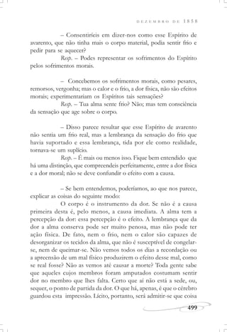 D E Z E M B R O D E 1 8 5 8
499
– Consentiríeis em dizer-nos como esse Espírito de
avarento, que não tinha mais o corpo material, podia sentir frio e
pedir para se aquecer?
Resp. – Podes representar os sofrimentos do Espírito
pelos sofrimentos morais.
– Concebemos os sofrimentos morais, como pesares,
remorsos, vergonha; mas o calor e o frio, a dor física, não são efeitos
morais; experimentariam os Espíritos tais sensações?
Resp. – Tua alma sente frio? Não; mas tem consciência
da sensação que age sobre o corpo.
– Disso parece resultar que esse Espírito de avarento
não sentia um frio real, mas a lembrança da sensação do frio que
havia suportado e essa lembrança, tida por ele como realidade,
tornava-se um suplício.
Resp. – É mais ou menos isso. Fique bem entendido que
há uma distinção, que compreendeis perfeitamente, entre a dor física
e a dor moral; não se deve confundir o efeito com a causa.
– Se bem entendemos, poderíamos, ao que nos parece,
explicar as coisas do seguinte modo:
O corpo é o instrumento da dor. Se não é a causa
primeira desta é, pelo menos, a causa imediata. A alma tem a
percepção da dor: essa percepção é o efeito. A lembrança que da
dor a alma conserva pode ser muito penosa, mas não pode ter
ação física. De fato, nem o frio, nem o calor são capazes de
desorganizar os tecidos da alma, que não é susceptível de congelar-
se, nem de queimar-se. Não vemos todos os dias a recordação ou
a apreensão de um mal físico produzirem o efeito desse mal, como
se real fosse? Não as vemos até causar a morte? Toda gente sabe
que aqueles cujos membros foram amputados costumam sentir
dor no membro que lhes falta. Certo que aí não está a sede, ou,
sequer, o ponto de partida da dor. O que há, apenas, é que o cérebro
guardou esta impressão. Lícito, portanto, será admitir-se que coisa
 
