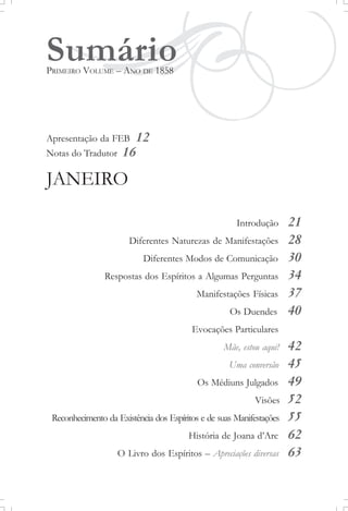 SumárioPRIMEIRO VOLUME – ANO DE 1858
Apresentação da FEB 12
Notas do Tradutor 16
JANEIRO
Introdução 21
Diferentes Naturezas de Manifestações 28
Diferentes Modos de Comunicação 30
Respostas dos Espíritos a Algumas Perguntas 34
Manifestações Físicas 37
Os Duendes 40
Evocações Particulares
Mãe, estou aqui! 42
Uma conversão 45
Os Médiuns Julgados 49
Visões 52
Reconhecimento da Existência dos Espíritos e de suas Manifestações 55
História de Joana d’Arc 62
O Livro dos Espíritos – Apreciações diversas 63
 