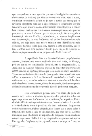 R E V I S T A E S P Í R I T A
50
que respondesse a uma questão que só as inteligências superiores
são capazes de o fazer; que fizesse ressoar um piano sem o tocar,
ou mover-se uma mesa de um só pé sem o auxílio das mãos; que se
revelasse impotente para dar à dita comissão o testemunho de um
fenômeno que, mesmo com a interpretação mais flexível e a maior
boa vontade, pudesse ser considerado como equivalente das provas
propostas; de um fenômeno para cuja produção fosse exigida a
intervenção de um Espírito, supondo ou, ao menos, implicando
essa intervenção; de um fenômeno até então desconhecido pela
ciência, ou cuja causa não fosse prontamente identificável pela
comissão, bastante clara para ela, declara, a dita comissão, que o
Dr. Gardner não tem qualquer direito para exigir, do Courrier de
Boston, o pagamento da soma proposta de 2.500 francos.”
A experiência feita nos Estados Unidos a propósito dos
médiuns, lembra uma outra, realizada dez anos atrás, na França,
pró ou contra os sonâmbulos lúcidos, isto é, magnetizados. A
Academia de Ciências recebeu a missão de conceder um prêmio de
2.500 francos ao sujet magnético que lesse com os olhos vendados.
Todos os sonâmbulos fizeram de bom grado essa experiência, nos
salões ou nos teatros de feira; liam em livros fechados e decifravam
toda uma carta, sentados sobre ela ou colocando-a bem dobrada e
fechada sobre o ventre; porém, diante da Academia, não foram capazes
de ler absolutamente nada e o prêmio não foi ganho por ninguém.
Essa experiência prova, uma vez mais, da parte de
nossos adversários, a absoluta ignorância dos princípios sobre os
quais repousam os fenômenos das manifestações espíritas. Entre
eles há a idéia fixa de que tais fenômenos devem obedecer à vontade
e reproduzir-se com a precisão de uma máquina. Esquecem
completamente ou, melhor dizendo, não sabem que a causa deles é
inteiramente moral e que as inteligências, que lhes são os agentes
imediatos, não obedecem ao capricho de ninguém, sejam médiuns
ou outras pessoas. Os Espíritos agem quando e na presença de quem
lhes agrada; freqüentemente, quando menos se espera é que as
 