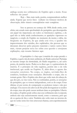 R E V I S T A E S P Í R I T A
500
análoga ocorra nos sofrimentos do Espírito após a morte. Essas
reflexões são justas?
Resp. – Sim; mais tarde, porém, compreendereis melhor
ainda. Esperai que novos fatos venham vos fornecer motivos de
observação; deles tirareis conseqüências mais completas.
Isso se passava no começo de 1858; desde então, com
efeito, um estudo mais aprofundado do perispírito, que desempenha
um papel tão importante em todos os fenômenos espíritas, e do
qual não se tinha ainda conhecimento; as aparições vaporosas ou
tangíveis; o estado do Espírito no momento da morte; a idéia, tão
freqüente no Espírito, de que ainda está vivo; o quadro tão
impressionante dos suicidas, dos supliciados, das pessoas que se
deixaram absorver pelos prazeres materiais e tantos outros fatos
mais, vieram projetar nova luz sobre essa questão e ensejaram
explicações, cujo resumo faremos aqui.
O perispírito é o laço que à matéria do corpo prende o
Espírito, o qual o tira do meio ambiente, do fluido universal. Participa
ao mesmo tempo da eletricidade, do fluido magnético e, até certo
ponto, da matéria inerte. Poder-se-ia dizer que é a quintessência da
matéria. É o princípio da vida orgânica, porém não o da vida
intelectual, que reside no Espírito. É, além disso, o agente das
sensações exteriores. No corpo, os órgãos, servindo-lhes de
condutos, localizam essas sensações. Destruído o corpo, elas se
tornam gerais. Daí o Espírito não dizer que sofre mais da cabeça do
que dos pés, ou vice-versa. Não se confundam, porém, as sensações
do perispírito, que se tornou independente, com as do corpo. Estas
últimas só por termo de comparação as podemos tomar e não por
analogia. Um excesso de calor ou de frio pode desorganizar os tecidos
do corpo, mas não pode causar nenhum dano ao perispírito. Liberto
do corpo, o Espírito pode sofrer, mas esse sofrimento não é corporal,
embora não seja exclusivamente moral, como o remorso, pois que
ele se queixa de frio e calor. Também não sofre mais no inverno do
que no verão: temo-los visto atravessar chamas, sem experimentarem
 