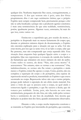 D E Z E M B R O D E 1 8 5 8
501
qualquer dor. Nenhuma impressão lhes causa, conseguintemente, a
temperatura. A dor que sentem não é pois, uma dor física
propriamente dita: é um vago sentimento íntimo, que o próprio
Espírito nem sempre compreende bem, precisamente porque a dor
não se acha localizada e porque não a produzem agentes exteriores;
é mais uma reminiscência do que uma realidade, reminiscência,
porém, igualmente penosa. Algumas vezes, entretanto, há mais do
que isso, como vamos ver.
Ensina-nos a experiência que, por ocasião da morte, o
perispírito se desprende mais ou menos lentamente do corpo; que,
durante os primeiros minutos depois da desencarnação, o Espírito
não encontra explicação para a situação em que se acha. Crê não
estar morto, por isso que se sente vivo; vê ao lado o corpo, sabe que
lhe pertence, mas não compreende que esteja separado dele. Essa
situação dura enquanto haja qualquer ligação entre o corpo e o
perispírito. Que nos reportemos à evocação do suicida dos banhos
da Samaritana que relatamos em nosso número do mês de junho.
Como todos os outros, ele dizia: “Não, não estou morto.” E
acrescentava: “No entanto, sinto os vermes a me corroerem.” Ora,
indubitavelmente, os vermes não lhe roíam o perispírito e ainda
menos o Espírito; roíam-lhe apenas o corpo. Como, porém, não era
completa a separação do corpo e do perispírito, uma espécie de
repercussão moral se produzia, transmitindo ao Espírito o que estava
ocorrendo no corpo. Repercussão talvez não seja o termo próprio,
porque pode induzir à suposição de um efeito muito material. Era
antes a visão do que se passava com o corpo, ao qual ainda o
conservava ligado o perispírito, o que lhe causava a ilusão, que ele
tomava por realidade. Assim, pois, não haveria no caso uma
reminiscência, porquanto ele não fora, em vida, roído pelos vermes:
havia o sentimento de um fato da atualidade. Isto mostra que
deduções se podem tirar dos fatos, quando atentamente observados.
Durante a vida, o corpo recebe impressões exteriores e
as transmite ao Espírito por intermédio do perispírito, que constitui,
 