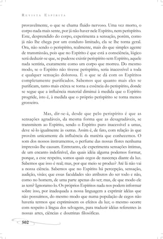 R E V I S T A E S P Í R I T A
502
provavelmente, o que se chama fluido nervoso. Uma vez morto, o
corpo nada mais sente, por já não haver nele Espírito, nem perispírito.
Este, desprendido do corpo, experimenta a sensação, porém, como
já não lhe chega por um conduto limitado, ela se lhe torna geral.
Ora, não sendo o perispírito, realmente, mais do que simples agente
de transmissão, pois que no Espírito é que está a consciência, lógico
será deduzir-se que, se pudesse existir perispírito sem Espírito, aquele
nada sentiria, exatamente como um corpo que morreu. Do mesmo
modo, se o Espírito não tivesse perispírito, seria inacessível a toda
e qualquer sensação dolorosa. É o que se dá com os Espíritos
completamente purificados. Sabemos que quanto mais eles se
purificam, tanto mais etérea se torna a essência do perispírito, donde
se segue que a influência material diminui à medida que o Espírito
progride, isto é, à medida que o próprio perispírito se torna menos
grosseiro.
Mas, dir-se-á, desde que pelo perispírito é que as
sensações agradáveis, da mesma forma que as desagradáveis, se
transmitem ao Espírito, sendo o Espírito puro inacessível a umas,
deve sê-lo igualmente às outras. Assim é, de fato, com relação às que
provêm unicamente da influência da matéria que conhecemos. O
som dos nossos instrumentos, o perfume das nossas flores nenhuma
impressão lhe causam. Entretanto, ele experimenta sensações íntimas,
de um encanto indefinível, das quais idéia alguma podemos formar,
porque, a esse respeito, somos quais cegos de nascença diante da luz.
Sabemos que isso é real; mas, por que meio se produz? Até lá não vai
a nossa ciência. Sabemos que no Espírito há percepção, sensação,
audição, visão; que essas faculdades são atributos do ser todo e não,
como no homem, de uma parte apenas do ser; mas, de que modo ele
as tem? Ignoramo-lo. Os próprios Espíritos nada nos podem informar
sobre isso, por inadequada a nossa linguagem a exprimir idéias que
não possuímos, do mesmo modo que numa população de cegos não
haveria termos que exprimissem os efeitos da luz; o mesmo ocorre
com respeito à língua dos selvagens, para traduzir idéias referentes às
nossas artes, ciências e doutrinas filosóficas.
 