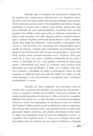 D E Z E M B R O D E 1 8 5 8
503
Dizendo que os Espíritos são inacessíveis à impressão
da matéria que conhecemos, referimo-nos aos Espíritos muito
elevados, cujo envoltório etéreo não encontra analogia neste mundo.
Outro tanto não acontece com os de perispírito mais denso, os quais
percebem os nossos sons e odores, não, porém, apenas por uma
parte limitada de suas individualidades, conforme lhes sucedia
quando vivos. Pode-se dizer que, neles, as vibrações moleculares se
fazem sentir em todo o ser e lhes chegam assim ao sensorium commune,
que é o próprio Espírito, embora de modo diverso e talvez, também,
dando uma impressão diferente, o que modifica a percepção. Eles
ouvem o som da nossa voz, entretanto nos compreendem sem o
auxílio da palavra, somente pela transmissão do pensamento. Em
apoio do que dizemos há o fato de que essa penetração é tanto mais
fácil, quanto mais desmaterializado está o Espírito. Pelo que
concerne à vista, essa, para o Espírito, independe da luz, qual a
temos. A faculdade de ver é um atributo essencial da alma, para
quem a obscuridade não existe. É, contudo, mais extensa, mais
penetrante nas mais purificadas. A alma, ou o Espírito tem, pois,
em si mesma, a faculdade de todas as percepções. Estas, na vida
corpórea, se obliteram pela grosseria dos órgãos do corpo; na vida
extracorpórea, se vão desanuviando, à proporção que o invólucro
semimaterial se eteriza.
Haurido no meio ambiente, esse invólucro varia de
acordo com a natureza dos mundos. Ao passarem de um mundo a
outro, os Espíritos mudam de envoltório, como nós mudamos de
roupa, quando passamos do inverno ao verão, ou do pólo ao equador.
Quando vêm visitar-nos, os mais elevados se revestem do perispírito
terrestre e então suas percepções se produzem como no comum
dos Espíritos. Todos, porém, assim os inferiores como os superiores,
não ouvem, nem sentem, senão o que queiram ouvir ou sentir. Não
possuindo órgãos sensitivos, eles podem, livremente, tornar ativas
ou nulas suas percepções. Uma só coisa são obrigados a ouvir – os
conselhos dos Espíritos bons. A vista, essa é sempre ativa; mas,
eles podem fazer-se invisíveis uns aos outros. Conforme a categoria
 