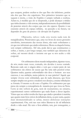 R E V I S T A E S P Í R I T A
504
que ocupem, podem ocultar-se dos que lhes são inferiores, porém
não dos que lhes são superiores. Nos primeiros instantes que se
seguem à morte, a visão do Espírito é sempre turbada e confusa.
Aclara-se, à medida que ele se desprende, e pode alcançar a nitidez
que tinha durante a vida terrena, independentemente da possibilidade
de penetrar através dos corpos que nos são opacos. Quanto à sua
extensão através do espaço infinito, no passado e no futuro, vai
depender do grau de pureza e de elevação do Espírito.
Objetarão, talvez: toda esta teoria nada tem de
tranqüilizadora. Pensávamos que, uma vez livres do nosso grosseiro
envoltório, instrumento das nossas dores, não mais sofreríamos e
eis que nos informais que ainda sofreremos. Desta ou daquela forma,
será sempre sofrimento. Ah! sim, pode dar-se que continuemos a
sofrer, e muito, e por longo tempo, mas também que deixemos de
sofrer, até mesmo desde o instante em que se nos acabe a vida
corporal.
Os sofrimentos deste mundo independem, algumas vezes,
de nós; muito mais vezes, contudo, são devidos à nossa vontade.
Remonte cada um à origem deles e verá que a maior parte de tais
sofrimentos são efeitos de causas que lhe teria sido possível evitar.
Quantos males, quantas enfermidades não deve o homem aos seus
excessos, à sua ambição, numa palavra: às suas paixões? Aquele que
sempre vivesse com sobriedade, que de nada abusasse, que fosse
sempre simples nos gostos e modesto nos desejos, a muitas tribulações
se forraria. O mesmo se dá com o Espírito. Os sofrimentos por que
passa são sempre a conseqüência da maneira por que viveu na Terra.
Certo já não sofrerá de gota, nem de reumatismo; no entanto,
experimentará outros sofrimentos que nada ficam a dever àqueles.
Vimos que seu sofrer resulta dos laços que ainda o prendem à matéria;
que quanto mais livre estiver da influência desta, ou por outra, quanto
mais desmaterializado se achar, menos dolorosas sensações
experimentará. Ora, está nas suas mãos libertar-se de tal influência
desde a vida atual. Ele tem o livre-arbítrio, tem, por conseguinte, a
 