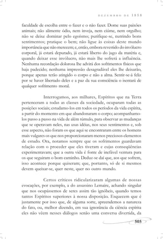 D E Z E M B R O D E 1 8 5 8
505
faculdade de escolha entre o fazer e o não fazer. Dome suas paixões
animais; não alimente ódio, nem inveja, nem ciúme, nem orgulho;
não se deixe dominar pelo egoísmo; purifique-se, nutrindo bons
sentimentos; pratique o bem; não ligue às coisas deste mundo
importância que não merecem; e, então, embora revestido do invólucro
corporal, já estará depurado, já estará liberto do jugo da matéria e,
quando deixar esse invólucro, não mais lhe sofrerá a influência.
Nenhuma recordação dolorosa lhe advirá dos sofrimentos físicos que
haja padecido; nenhuma impressão desagradável eles lhe deixarão,
porque apenas terão atingido o corpo e não a alma. Sentir-se-á feliz
por se haver libertado deles e a paz da sua consciência o isentará de
qualquer sofrimento moral.
Interrogamos, aos milhares, Espíritos que na Terra
pertenceram a todas as classes da sociedade, ocuparam todas as
posições sociais; estudamo-los em todos os períodos da vida espírita,
a partir do momento em que abandonaram o corpo; acompanhamo-
los passo a passo na vida de além túmulo, para observar as mudanças
que se operavam neles, nas usas idéias, nos seus sentimentos e, sob
esse aspecto, não foram os que aqui se encontraram entre os homens
mais vulgares os que nos proporcionaram menos preciosos elementos
de estudo. Ora, notamos sempre que os sofrimentos guardavam
relação com o proceder que eles tiveram e cujas conseqüências
experimentavam; que a outra vida é fonte de inefável ventura para
os que seguiram o bom caminho. Deduz-se daí que, aos que sofrem,
isso acontece porque quiseram; que, portanto, só de si mesmos
devem queixar-se, quer neste, quer no outro mundo.
Certos críticos ridicularizaram algumas de nossas
evocações, por exemplo, a do assassino Lemaire, achando singular
que nos ocupássemos de seres assim tão ignóbeis, quando temos
tantos Espíritos superiores à nossa disposição. Esquecem que é
justamente por isso que, de alguma sorte, apreendemos a natureza
do fato, ou, melhor dizendo, em sua ignorância da ciência espírita
eles não vêem nesses diálogos senão uma conversa divertida, da
 