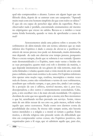 R E V I S T A E S P Í R I T A
506
qual não compreendem o alcance. Lemos em algum lugar que um
filósofo dizia, depois de se entreter com um camponês: “Aprendi
muito mais com este homem simplório do que com todos os sábios.”
É que ele era capaz de perceber algo além da superfície. Para o
observador nada é perdido, encontrando ensinamentos até mesmo
no criptógamo que cresce no adubo. Recusa-se o médico a tocar
numa ferida horrenda, quando se trata de aprofundar a causa do
mal?
Acrescentemos ainda uma palavra sobre o assunto. Os
sofrimentos de além-túmulo têm um termo; sabemos que ao mais
inferior dos Espíritos é dado o ensejo de elevar-se e purificar-se
através de novas provas; isso pode ser demorado, muito demorado,
mas depende de cada um abreviar esse tempo penoso, porquanto
Deus o escuta sempre, desde que se submeta à sua vontade. Quanto
mais desmaterializado é o Espírito, tanto mais vastas e lúcidas são
as suas percepções; quanto mais está sob o domínio da matéria, o
que depende inteiramente de seu gênero de vida terrestre, mais elas
serão limitadas e veladas; quanto mais a visão moral de um se estende
para o infinito, tanto mais restrita é a do outro. Os Espíritos inferiores
têm apenas uma noção vaga, confusa, incompleta e muitas vezes
nula do futuro; como não vislumbram o termo de seus sofrimentos,
acreditam que sofrerão sempre, o que, para eles, ainda é um castigo.
Se a posição de uns é aflitiva, terrível mesmo, não é, por isso,
desesperadora; a dos outros é eminentemente consoladora. Cabe,
pois, a nós escolher: isto é da mais elevada moralidade. Os cépticos
duvidam da sorte que nos aguarda após a morte; nós lhes mostramos
o que há, acreditando ter-lhes prestado um serviço. Assim, vimos
mais de um deles recuar de seu erro ou, pelo menos, refletir sobre
aquilo que antes censurava. Nada como nos darmos conta da
possibilidade das coisas. Se tivesse sido sempre assim, não haveria
tantos incrédulos e a religião e a moral só teriam a ganhar. Entre
muitos, a dúvida religiosa não procede senão da dificuldade que
têm em compreender certas coisas; são Espíritos positivos, não
organizados para a fé cega, que só admitem aquilo que, para eles,
 