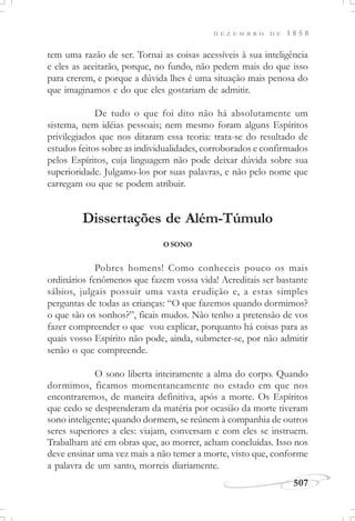 D E Z E M B R O D E 1 8 5 8
507
tem uma razão de ser. Tornai as coisas acessíveis à sua inteligência
e eles as aceitarão, porque, no fundo, não pedem mais do que isso
para crerem, e porque a dúvida lhes é uma situação mais penosa do
que imaginamos e do que eles gostariam de admitir.
De tudo o que foi dito não há absolutamente um
sistema, nem idéias pessoais; nem mesmo foram alguns Espíritos
privilegiados que nos ditaram essa teoria: trata-se do resultado de
estudos feitos sobre as individualidades, corroborados e confirmados
pelos Espíritos, cuja linguagem não pode deixar dúvida sobre sua
superioridade. Julgamo-los por suas palavras, e não pelo nome que
carregam ou que se podem atribuir.
Dissertações de Além-Túmulo
O SONO
Pobres homens! Como conheceis pouco os mais
ordinários fenômenos que fazem vossa vida! Acreditais ser bastante
sábios, julgais possuir uma vasta erudição e, a estas simples
perguntas de todas as crianças: “O que fazemos quando dormimos?
o que são os sonhos?”, ficais mudos. Não tenho a pretensão de vos
fazer compreender o que vou explicar, porquanto há coisas para as
quais vosso Espírito não pode, ainda, submeter-se, por não admitir
senão o que compreende.
O sono liberta inteiramente a alma do corpo. Quando
dormimos, ficamos momentaneamente no estado em que nos
encontraremos, de maneira definitiva, após a morte. Os Espíritos
que cedo se desprenderam da matéria por ocasião da morte tiveram
sono inteligente; quando dormem, se reúnem à companhia de outros
seres superiores a eles: viajam, conversam e com eles se instruem.
Trabalham até em obras que, ao morrer, acham concluídas. Isso nos
deve ensinar uma vez mais a não temer a morte, visto que, conforme
a palavra de um santo, morreis diariamente.
 
