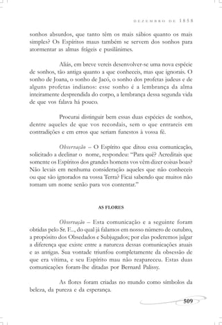 D E Z E M B R O D E 1 8 5 8
509
sonhos absurdos, que tanto têm os mais sábios quanto os mais
simples? Os Espíritos maus também se servem dos sonhos para
atormentar as almas frágeis e pusilânimes.
Aliás, em breve vereis desenvolver-se uma nova espécie
de sonhos, tão antiga quanto a que conheceis, mas que ignorais. O
sonho de Joana, o sonho de Jacó, o sonho dos profetas judeus e de
alguns profetas indianos: esse sonho é a lembrança da alma
inteiramente desprendida do corpo, a lembrança dessa segunda vida
de que vos falava há pouco.
Procurai distinguir bem essas duas espécies de sonhos,
dentre aqueles de que vos recordais, sem o que entrareis em
contradições e em erros que seriam funestos à vossa fé.
Observação – O Espírito que ditou essa comunicação,
solicitado a declinar o nome, respondeu: “Para quê? Acreditais que
somente os Espíritos dos grandes homens vos vêm dizer coisas boas?
Não levais em nenhuma consideração aqueles que não conheceis
ou que são ignorados na vossa Terra? Ficai sabendo que muitos não
tomam um nome senão para vos contentar.”
AS FLORES
Observação – Esta comunicação e a seguinte foram
obtidas pelo Sr. F..., do qual já falamos em nosso número de outubro,
a propósito dos Obsedados e Subjugados; por elas poderemos julgar
a diferença que existe entre a natureza dessas comunicações atuais
e as antigas. Sua vontade triunfou completamente da obsessão de
que era vítima, e seu Espírito mau não reapareceu. Estas duas
comunicações foram-lhe ditadas por Bernard Palissy.
As flores foram criadas no mundo como símbolos da
beleza, da pureza e da esperança.
 